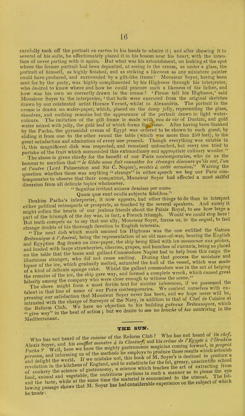 carefully took oft' the portrait ew carton in his hands to admire it; and after showing it to several of his suite, he alFectlonately placed it in his bosom near his heart, with the inten- tion of never parting with it again. But what was his astonishment, on looking at the spot where the former portrait had been deposited, at seeing in the cream, us under a glass, the portrait of himself, as highly finished, and as striking a likeness as any miniature painter could have produced, and surrounded by a gilt-like frame! Monsieur Soyer, having been sent for by the party, was higl^ly complimented by his Highness through his interpreter, who desired to know where and how he could procure such a likeness of his father, and how was his own so correctly drawn in the cream? 'Please tell his Highness,' said Monsieur Soyer to the interpreter, ' that both were executed from the original sketches drawn by our celebrated artist Horace Vernet, whilst in Alexandria. The portrait in the cream is drawn on wafer-paper, which, placed on the damp jelly, representing the glass, dissolves, and nothing remains but the appearance of the portrait drawn in light water- colours. The imitation of the gilt frame is made with^ eau de vie of Dantzic, and gold water mixed with jelly, the gold leaf of which forms tha^lrame. After having been thanked by the Pacha, the pyramidal cream of Egypt was ortoed to be shown to each guest, by sliding it from one to the other round the table (which was more than 250 feet), to the great satisfaction and admiration of every one present. Though everything was eatable in it, this magnificent dish was respected, and remained untouched, but every one tried to partake of the fruit which surrounded this extraordinary and appropriate culinary wonder. The above is given chiefly for the benefit of our Paris contemporaries, who do us the honour to mention that  le Globe nous fait connaitre les eti-anges discours qu'ils ont, I'un at Vautre (Lord Palmerston and Sir C. Napier), 9-eczfc'« a cette occasion.'' Waiving the question whether there was anything  strange in either speech we beg our Paris con- temporaries to observe that their compatriot, Monsieur Soyer had effected a most skilful diversion from all delicate topics whatsoever.  Segnitus irritant animos demissa per aures Quam quae sunt oculis subjecta fidelibus.'' Ibrahim Pacha's interpreter, it now appears, had other things to do than to interpret either political retrospects or prospects, as touched by the several speakers. And surely it mieht soften the hearts of our jealous friends about the Palais Royal, to see how large a part of the triumph of the day was, in fact, a French triumph Would we could stop here But truth compels us to say that our ally. Monsieur Soyer, forces us, m the sequel, to teel strange doubts of his thorough devotion to English interests. The next dish which much amused his Highness was the one entitled ihs Oateaii Britannioue d I'Amiral, being the representation of an old man-of-war, bearing the English and E-yptian flag drawn on rice-paper, the ship being filled with ice mousseuse aux peclies, and loaded with large strawberries, cherries, grapes, and bunches of currants, being so placed on the table that the brave and gallant Commodore Napier had to help from this cargo the mustrious stranger, who did not cease smiling. During that process the moisture and lir Jthe cef which gradually melted, saturated the hull of the vessel, which was made of a kind of delicate sponge cake. Whilst the gallant commodore was m the act of helping the remains of the ice, the%hip gave way, and formed a complete wreck, which caused great hilarity among the company who were close enough to witness the scene » ThP mW mi<rht form a most fertile text for sinister inlerences, if we possessed the The above mi nt lor Paris contemporaries. We content ourselves with ex- talentmthat line^^^^^^^^ Soyer never has been, and we hope never will be ^''f'^d witftt char;; of the Navy, in addition to that of Chef de Cuisine at plrnrm C Sr We have no objection to his y,..Mmg gateaux Britanniques,^■\^^ch  giye way^' in t. heat of action ; but we desire to see no briocke of his contriving in the Mediterranean. THE svm. Who has not heard of the ^ineoi ^^l^^j^^J'l^^^^^^ Alexis Soyer, ^-^^^Zf:^,Z:%^4\'^^^^ ^''h'- ^^'f Pacha ? „7 the m^tho^^ he employs to produce those results which astonish persona, and informing us ol tl^^ nneinou» v v destined to produce a and delight the world. If we ^ta|e not th^ book o^^^^^^^^^^ y unscientific school revolution in thel^'tcbensof Engla^^^^^^^ J'^^ ,^t,„eting from tnSif»|^^ l-^ii^pl^^^^^^^ he treats: