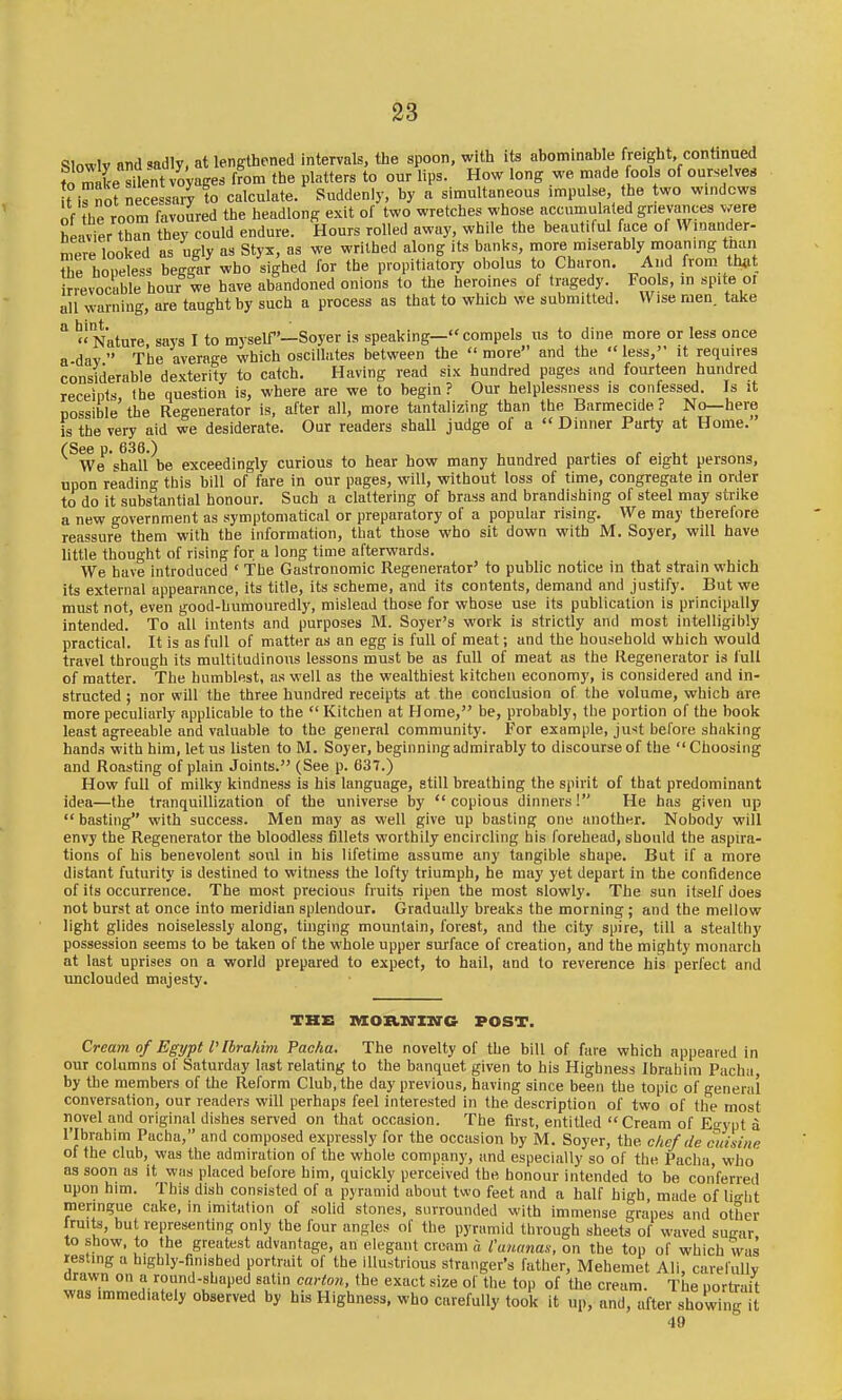 SIowlv aiid<.adly, at lengthened intervals, the spoon, with its abominable freight, continued to mL sLt voyages from the platters to our lips. How long we made fools of ourselves t iHSnece sary to calculate. Suddenly, by a simultaneous impulse, the two windows of the room favoured the headlong exit of two wretches whose accumulated grievances v.ere heavier than they could endure. Hours rolled away, while the beautiful face of Winander- mere looked as ugly as Styx, as we writhed along its banl<s, more miserably moaning tnan Se hopeless beggar who sighed for the propitiatory obolus to Charon. And from th^it irrevocable hour we have abandoned onions to the heroines of tragedy. Fools, in spite ot all warning, are taught by such a process as that to which we submitted. Wise men. take ° Nature, says I to myself'—Soyer is speaking—compels us to dine more or less once a dav  The average which oscillates between the  more and the less, it requires considerable dexterity to catch. Having read six hundred pages and fourteen hundred receipts Ihe question is, where are we to begin ? Our helplessness is confessed. Js it Dossible the Regenerator is, after all, more tantalizing than the Barmecide ? No—here is the very aid we desiderate. Our readers shall judge of a  Dinner Party at Home. (See p. 636.) j , r ■ We shall be exceedingly curious to hear how many hundred parties of eight persons, upon reading this bill of fare in our pages, will, without loss of time, congregate in order to do it substantial honour. Such a clattering of brass and brandishing of steel may strike a new government as symptomatical or preparatory of a popular rising. We may therefore reassure them with the information, that those who sit down with M. Soyer, will have little thought of rising for a long time afterwards. We have introduced ' The Gastronomic Regenerator' to public notice in that strain which its external appearance, its title, its scheme, and its contents, demand and justify. But we must not, even good-humouredly, mislead those for whose use its publication is principally intended. To all intents and purposes M. Soyer's work is strictly and most intelligibly practical. It is as full of matter as an egg is full of meat; and the household which would travel through its multitudinous lessons must be as full of meat as the Regenerator is full of matter. The humblest, as well as the wealthiest kitchen economy, is considered and in- structed ; nor will the three hundred receipts at the conclusion of the volume, which are more peculiarly applicable to the  Kitchen at Home, be, probably, the portion of the book least agreeable and valuable to the general community. For example, just before shaking hands with him, let us listen to M. Soyer, beginning admirably to discourse of the  Choosing and Roasting of plain Joints. (See p. 637.) How full of milky kindness is his language, still breathing the spirit of that predominant idea—the tranquillization of the universe by copious dinners! He has given up  basting with success. Men may as well give up basting one another. Nobody will envy the Regenerator the bloodless fillets worthily encircling his forehead, should the aspira- tions of his benevolent soul in his lifetime assume any tangible shape. But if a more distant futurity is destined to witness the lofty triumph, he may yet depart in the confidence of its occurrence. The most precious fruits ripen the most slowly. The sun itself does not burst at once into meridian splendour. Gradually breaks the morning ; and the mellow light glides noiselessly along, tinging mountain, forest, and the city spire, till a stealthy possession seems to be taken of the whole upper surface of creation, and the mighty monarch at last uprises on a world prepared to expect, to hail, and to reverence his perfect and unclouded majesty. THB laOB.XrXIl'G POST. Cream of Egypt I'Ibrahim Pacha. The novelty of the bill of fare which appeared in our columns of Saturday last relating to the banquet given to his Highness Ibrahim Pacha bv the memViRrs of ihp. Rp.fnrm Clnli tho Hnv ni-fivinni hjivintr cin>'o Uaa„ ♦„,,;„ „r ._ i ,fj,,,,„ u.oiioi) ocivcu uii luai, ui.<-aoiuii. i uK lusi,, eniiueQ  Cream 01 Jigypl a 1 Ibrahim Pacha, and composed expressly for the occasion by M. Soyer, the chef de cuisine of the club, was the admiration of the whole company, and especially so of the Pacha, who as soon as it was placed before him, quickly perceived the honour intended to be conferred upon him. This dish consisted of a pyramid about two feet and a half high made of liRlit meringue cake, in imitation of solid stones, surrounded with immense grapes and other fruits, but representing only the four angles of the pyramid through sheets of waved sugar to show, to the greatest advantage, an elegant cream a Caiianas, on the top of which was resting a highly-finished portrait of the illustrious stranger's father, Mehemet Ali carefnllv drawn on a round-shaped satin carton, the exact size of tlie top of tho cream. The nortrait was immediately observed by his Highness, who carefully took it up, and, after showing It