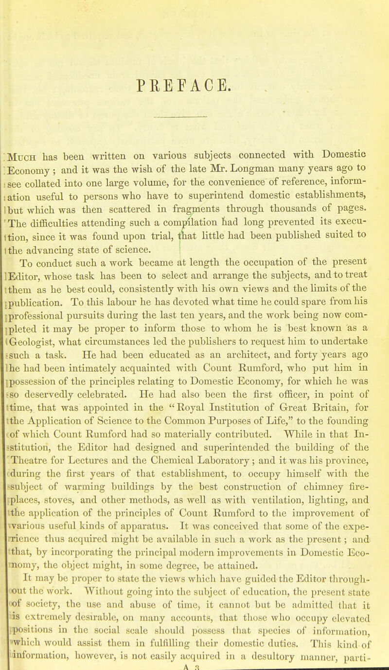 PREFACE. ;Much has been written on various subjects connected with Domestic ; Economy ; and it was the wish of the late Mr. Longman many years ago to : see collated into one large volume, for the convenience of reference, inform- ; ation useful to persons who have to superintend domestic establishments, 1 but which was then scattered in fragments through thousands of pages. ' The difficulties attending such a compilation had long prevented its execu- ition, since it was found upon trial, tliat little had been published suited to I the advancing state of science. To conduct such a work became at length the occupation of the present Editor, whose task has been to select and arrange the subjects, and to treat I them as he best could, consistently with his own views and the limits of the [publication. To tliis labour he has devoted what time he could spare from liis [professional pm'suits during the last ten years, and the work being now com- ipleted it may be proper to inform those to whom he is best known as a 1 Geologist, what circumstances led the publishers to request him to undertake ;such a task. He had been educated as an architect, and forty years ago Ihe had been intimately acquainted with Count Rumford, who put him in 1 possession of the principles relating to Domestic Economy, for which he was ■so deservedly celebrated. He had also been the first officer, in point of ttime, that was appointed in the Royal Institution of Great Britain, for t the Application of Science to the Common Purposes of Life, to the founding ' of which Count Rumford had so materially contributed. While in that Li- sstitutiori, the Editor had designed and superintended the building of the Theatre for Lectures and the Chemical Laboratory; and it was his province, during the first years of that establishment, to occupy himself with the -subject of warming buildings by the best construction of chimney fire- I places, stoves, and other methods, as well as with ventilation, lighting, and 'the application of the principles of Count Rumford to the improvement of warious useful kinds of apparatus. It was conceived that some of the expe- i-ricnce thus acquired might be available in such a woi'k as the present; and 'that, by incorporating the principal modern improvements in Domestic Eco- nomy, the object might, in some degree, be attained. It may be proper to state the views which have guided the Editor througli- out the work, Without going into the subject of education, the present state of society, the use and abuse of time, it cannot but be admitted that it is extremely desirable, on many accounts, that tliose who occupy elevated positions in the social scale sliould possess that species of information, which would assist them in fulfilling their domestic duties. This kind of information, however, is not easily acquired in a desultory inunner, parti-