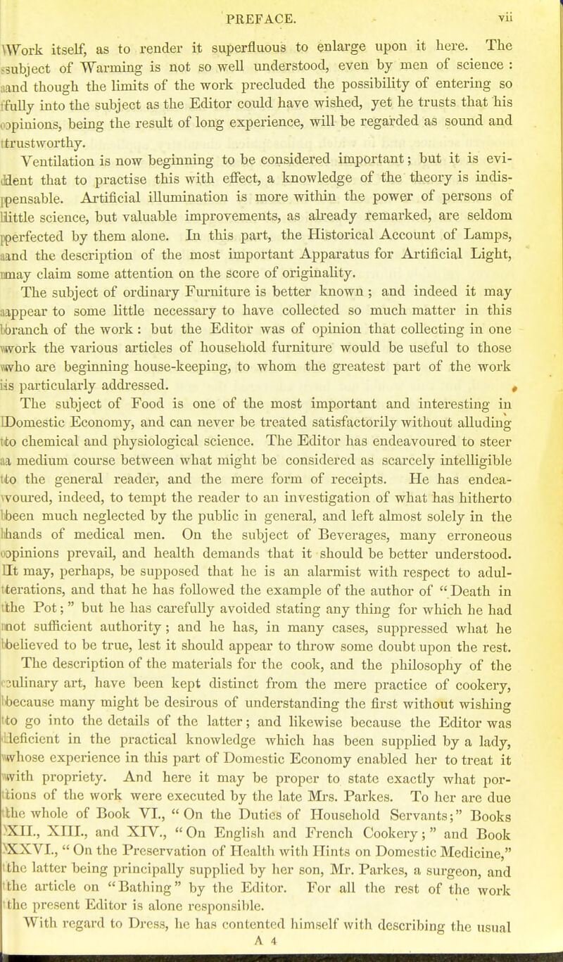 \Work itself, as to render it superfluous to enlarge upon it here. The >3ubject of Warming is not so well understood, even by men of science : nand though the limits of the work precluded the possibility of entering so t'fuUy into the subject as the Editor could have wished, yet he trusts that his 03pinions, being the result of long experience, will be regarded as sound and itrustworthy. Ventilation is now beginning to be considered important; but it is evi- (flent that to practise this with effect, a knowledge of the theory is indis- ipensable. Artificial illumination is more witliin the power of persons of little science, but valuable improvements, as abeady remarked, are seldom Iperfected by them alone. In this part, the Historical Account of Lamps, aand the description of the most important Appai'atus for Artificial Light, nmay claim some attention on the score of originality. The subject of ordinary Fui-niture is better known ; and indeed it may aappear to some little necessary to have collected so much matter in this Itbranch of the work : but the Editor was of opinion that collecting in one \work the vai'ious articles of household furnitui-e would be useful to those mho are beginning house-keeping, to whom the greatest part of the work iis particularly addressed. < The subject of Food is one of the most important and interesting in [Domestic Economy, and can never be treated satisfactorily without alluding \to chemical and physiological science. The Editor has endeavoured to steer nil medium coui'se between what might be considered as scarcely intelligible tto the general readei, and the mere form of receipts. He has endea- wom'ed, indeed, to tempt the reader to an investigation of what has hitherto libeen much neglected by the public in general, and left almost solely in the lihands of medical men. On the subject of Beverages, many erroneous oopinions prevail, and health demands that it should be better understood, nt may, perhaps, be supposed that he is an alarmist with respect to adul- tterations, and that he has followed the example of the author of  Death in tthe Pot;  but he has carefully avoided stating any thing for which he had mot sufficient authority; and he has, in many cases, suppressed what he bbelieved to be true, lest it should appear to throw some doubt upon the rest. The description of the materials for the cook, and the philosophy of the (■2ulinary art, have been kept distinct from the mere practice of cookery, libecause many might be desirous of understanding the first without wishing ito go into the details of the latter; and likewise because the Editor was 'Ideficicnt in the practical knowledge which has been supplied by a lady, whose experience in this part of Domestic Economy enabled her to treat it with propriety. And here it may be proper to state exactly what por- itions of the work were executed by the late Mi-s. Parkes. To her are due ilthc whole of Book VL, On the Duties of Household Servants; Books XII., XIII., and XIV.,  On English and French Cookery;  and Book >XXVI.,  On the Preservation of Health with Hints on Domestic Medicine, I the latter being principally supplied by her son, Mr. Parkes, a surgeon, and 'the article on Bathing by the Editor. For all the rest of the work 'the present Editor is alone responsible. With regard to Dress, he has contented himself with describing the usual A 4