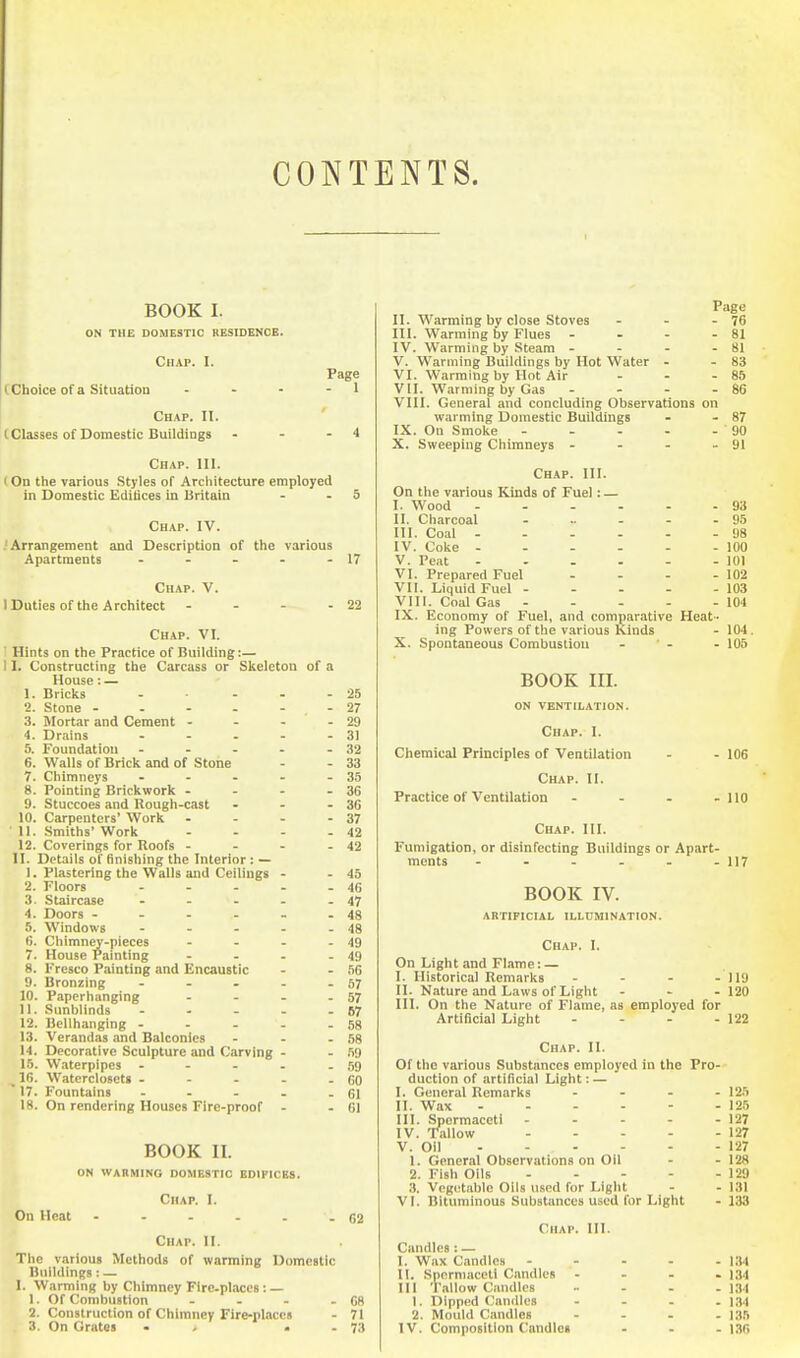 CONTENTS. BOOK I. ON THE DOMESTIC KESIDENCE. Chap. I. Page (Choice of a Situatioa - - - - 1 Chap. II. (Classes of Domestic Buildings - - - 4 Chap. III. I On the various .Styles of Architecture employed in Domestic Editices in Britain - - 5 Chap. IV. Arrangement and Description of the various Apartments - - - - - 17 Chap. V. I Duties of the Architect - - - - 22 Chap. VI. I Hints on the Practice of Building:— 11. Constructing the Carcass or Skeleton of a House: — 1. Bricks - - - - 25 2. Stone - - - - - - 27 3. Mortar and Cement - - - - 29 4. Drains - - . - - 31 5. Foundation - - - - - 32 6. Walls of Brick and of Stone - - 33 7. Chimneys - - - - - 35 8. Pointing Brickwork - - - - 36 9. Stuccoes and Rough-cast - - - 36 10. Carpenters' Work - - - - 37 11. Smiths'Work - - - - 42 12. Coverings for Roofs - - - - 42 II. Details of finishing the Interior : — 1. Plastering the Walls and Ceilings - - 45 2. Floors - - - - - 46 3. Staircase - - - - - 47 4. Doors - - - - - - 48 5. Windows - - - - - 48 6. Chimney-pieces - - - - 49 7. House Painting - - - - 49 8. Fresco Painting and Encaustic - - .'iG 9. Bronzing - - - - - 57 10. Papcrhanging - - - - 57 11. Sunblinds - - - - - 67 12. Bellhanging - - - - - .58 13. Verandas and Balconies - - - 58 14. Decorative Sculpture and Carving - - 59 16. Waterpipes - - - - - 59 16. Watcrclosets - - - - - 60  17. Fountains - - - . - 61 18. On rendering Houses Fire-proof - - 61 BOOK II. ON WARMING DOMESTIC EDIFICES. Chap. I. On Heat - - - . . - 62 Chap. 11. The various Methods of warming Domestic Bnlldin;;; : — I. Warming by Chimney Fire-places: — 1. Of Combustion - . - - 68 2. Construction of Chimney Fire-places - 71 3. On Grates • > • . 73 Page II. Warming by close Stoves - - - 76 III. Warming by Flues - - - - 81 IV. Warming by Steam - - - - 81 V. Warming Buildings by Hot Water - - 83 VI. Warming by Hot Air - - - 85 VII. Warming by Gas - - - - 86 VIII. General and concluding Observations on warming Domestic Buildings - - 87 IX. On Smoke 90 X. Sweeping Chimneys - - - - 91 Chap. 111. On the various Kinds of Fuel: — I. Wood 93 II. Charcoal - .. - - - 95 III. Coal 98 IV. Coke 100 V. Peat 101 VI. Prepared Fuel - - - - 102 VII. Liquid Fuel 103 VIII. Coal Gas 104 IX. Economy of Fuel, and comparative Heat- ing Powers of the various Kinds - 104. X. Spontaneous Combustion - - - 105 BOOK III. ON VENTILATION. Chap. I. Chemical Principles of Ventilation - - 106 Chap. II. Practice of Ventilation - - . -110 Chap. III. Fumigation, or disinfecting Buildings or Apart- ments - - - - - - 117 BOOK IV. artificial ILLUMINATION. Chap. I. On Light and Flame: — I. Historical Remarks - - - - 119 II. Nature .and Laws of Light - ^ . 120 III. On the Nature of Flame, as employed for Artificial Light - - - - 122 Chap. II. Of the various Substances employed in the Pro- duction of artificial Light: — I. General Remarks .... 125 II. Wax 125 III. Spermaceti 127 IV. Tallow 127 V. Oil 127 1. General Observations on Oil - - 128 2. Fish Oils 129 3. Vegetable Oils used for Light - - 131 VI. Bituminous Substances used for Light - 133 Chap. 111. Candles : — I. Wax Candles 1.14 II. Spermaceti Candles - . - - 134 111 Tallow Candles .... 1. Dipped Candles - - - . \M 2. Mould Candles - - . . i ;),'•, IV. Composition Candles . . - 136