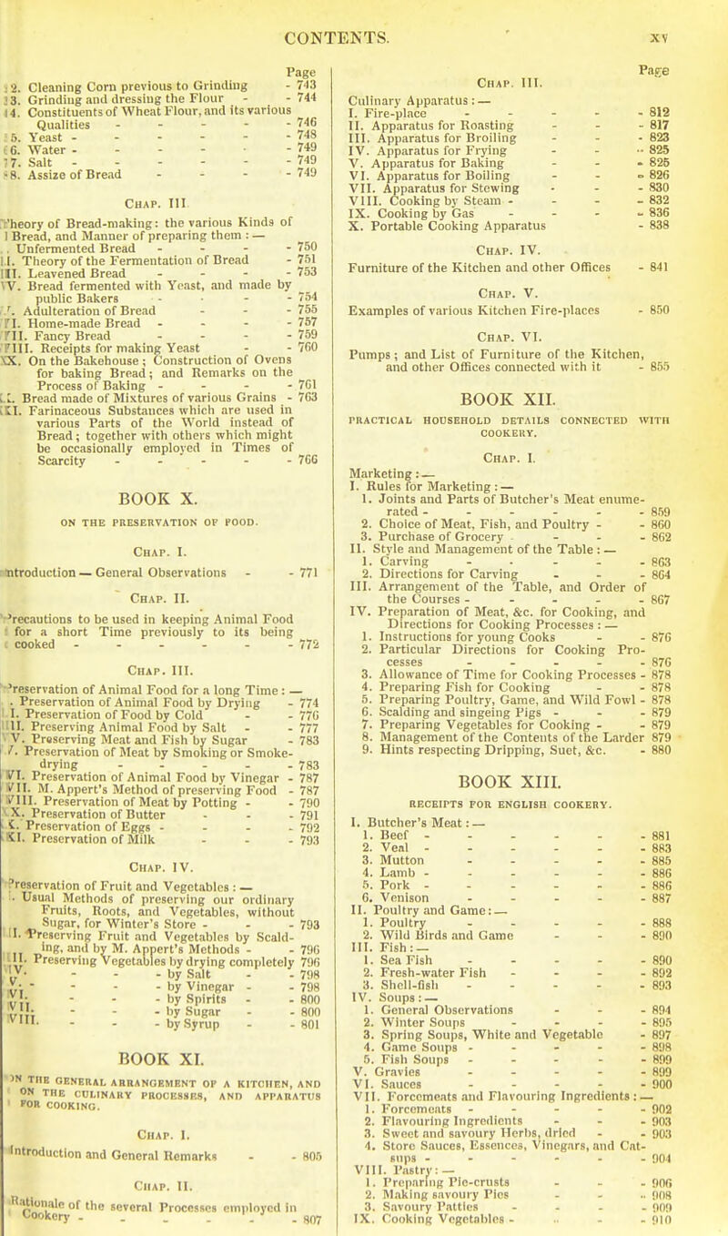 Page s2. Cleaning Corn previous to Gi iading - 743 33. Grinding anil dressing the Flour - -744 44. Constituents of Wheat Flour, and its various Qualities - - - - - 746 ' 5. Yeast 748 t6. Water - - - - - 749 •7. Salt 749 ■ 8. Assize of Bread - - - - 749 Chap. Ill t'heory of Bread-making: the various Kinds of I Bread, and Manner of preparing them : — ,. Unfermented Bread . - - - 750 I I. Theory of the Fermentation of Bread - 751 ill. Leavened Bread ... - 753 W. Bread fermented with Yeast, and made by _ public Bakers - - - 754 /. Adulteration of Bread ... 755 TI. Home-made Bread . - - - 757 TIL Fancy Bread - - - - 759 Tin. Receipts for making Yeast - - 760 XX. On the Bakehouse ; Construction of Ovens for baking Bread; and Ilemarks on the Process of Baking - - - - 7C1 i L. Bread made of Mixtures of various Grains - 703 iti. Farinaceous Substances which are used in various Parts of the World instead of Bread; together with others which might be occasionally employed in Times of Scarcity - - ' - - - 76S BOOK X. ON THE PBESEnVATION OF FOOD. Chap. I. -ntroduction — General Observations - -771 Chap. II. ' Precautions to be used in keeping Animal Food r for a short Time previously to its being . cooked ------ 772 Chap. III. ■'reservation of Animal Food for a long Time : — 774 770 777 783 783 787 787 790 791 792 793 Preservation of Animal Food by Drying 1 I. Preservation of Food by Cold |11H. Preserving .Animal Food by Salt yV. Prsserving Meat and Fish by Sugar V. Preservation of Meat by Smoking or Smoke- drying ----- yi. Preservation of Animal Food by Vinegar - V\\. M. Appert's Method of preserving Food - VIII. Preservation of Meat by Potting - ■ X. Preservation of Butter i- Preservation of Eggs - - - . SI. Preservation of Milk Chap. IV. Preservation of Fruit and Vegetables : — . Usual Methods of preserving our ordinary Fruits, Roots, and Vegetables, without Sugar, for Winter's Store - - - 793 II. Preserving Fruit and Vegetables by Scald- Ing, and by M. Appert's Methods - - 79G fU '^■■sservhig Vegetables by drying completely 790 - - -by Salt - - 798 - - - - by Vinegar - - 798 • ; - - - by Spirits - - 800 ■ - - by Sugar - - 800 - - - by Syrup - - 801 BOOK XI. 'N THE GENEUAL ABRANGEMENT OF A KITCHEN, AND ON THE CULINARY PROCESSES, AND APPARATUS FOR COOKING. Chap. I. Introduction and General Remarks - - 805 Chap. II. H.itionalc of the several Processes employed in Cookery . . . . .9ffj Page ■ 812 - 817 ■ 623 .■ 825 . 826 ° 826 - 830 . 832 . 836 - 838 841 850 Chap. HI. Culinary Apparatus; — I. Fire-place - - - . II. Apparatus for Roasting III. Apparatus for Broiling IV. Apparatus for Frying V. Apparatus for Baking VI. Apparatus for Boiling VII. Apparatus for Stewing VHI. Cooking by Steam - IX. Cooking by Gas . - - X. Portable Cooking Apparatus Chap. IV. Furniture of the Kitchen and other Offices Chap. V. Examples of various Kitchen Fire-places Chap. VI. Pumps; and List of Furniture of the Kitchen, and other Offices connected with it - 855 BOOK XII. PRACTICAL HOUSEHOLD DETAILS CONNECTED WITH COOKERY. Chap. I. Marketing: — I. Rules for Marketing : — 1. Joints and Parts of Butcher's Meat enume- rated - - - - - - 859 2. Choice of Meat, Fish, and Poultry - - 860 3. Purchase of Grocery . - . - 862 II. Style and Management of the Table : — 1. Carving - . - . . 863 2. Directions for Carving . - . 864 HI. Arrangement of the Table, and Order of the Courses ----- 867 IV. Preparation of Meat, &c. for Cooking, and Directions for Cooking Processes : — 1. Instructions for young Cooks - -876 2. Particular Directions for Cooking Pro- cesses ----- 876 3. Allowance of Time for Cooking Processes - 878 4. Preparing Fish for Cooking - - 878 5. Preparing Poultry, Game, and Wild Fowl - 878 6. Scalding and singeing Pigs - - - 879 7. Preparing Vegetables for Cooking - - 879 8. Management of the Contents of the Larder 879 9. Hints respecting Dripping, Suet, &c. - 880 BOOK XIII. RECEIPTS FOR ENGLISH COOKERY. I. Butcher's Meat: — 1. Beef - - - - - - 881 2. Veal - - - - - -883 3. Mutton - - - - -885 4. Lamb ------ 886 5. Fork - - - - - - 886 6. Venison . . . - . 887 H. Poultry and Game: — 1. Poultry 888 2. Wild Birds and Game - - - 830 HI. Fish: — 1. Sea Fish 890 2. Fresh-water Fish - - - - 892 3. Shell-fish - - - - - 893 IV. Soups:— 1. General Observations . - - 894 2. Winter Soups - . . . 895 3. Spring Soups, White and Vegetable - 897 4. Game Soups - - - - - 898 5. Fish Soups 899 V. Gravies - - - - - 899 VI. Sauces - - - - - 900 VII. Forcemeats and Flavouring Ingredients: — 1. Forcemeats ----- 902 2. Flavouring Ingredients . - . 903 3. Sweet and savoury Herbs, dried - . 903 4. Store Sauces, Essences, Vinegars, and Cat- sups ------ 904 VIII. Pastry: — 1. Preparing Pin-crusts . - . 906 2. Making savoury Pics .... g08 3. S.avoury Patties - - . . 909 IX. Cooking Vegetables - .. . . 910