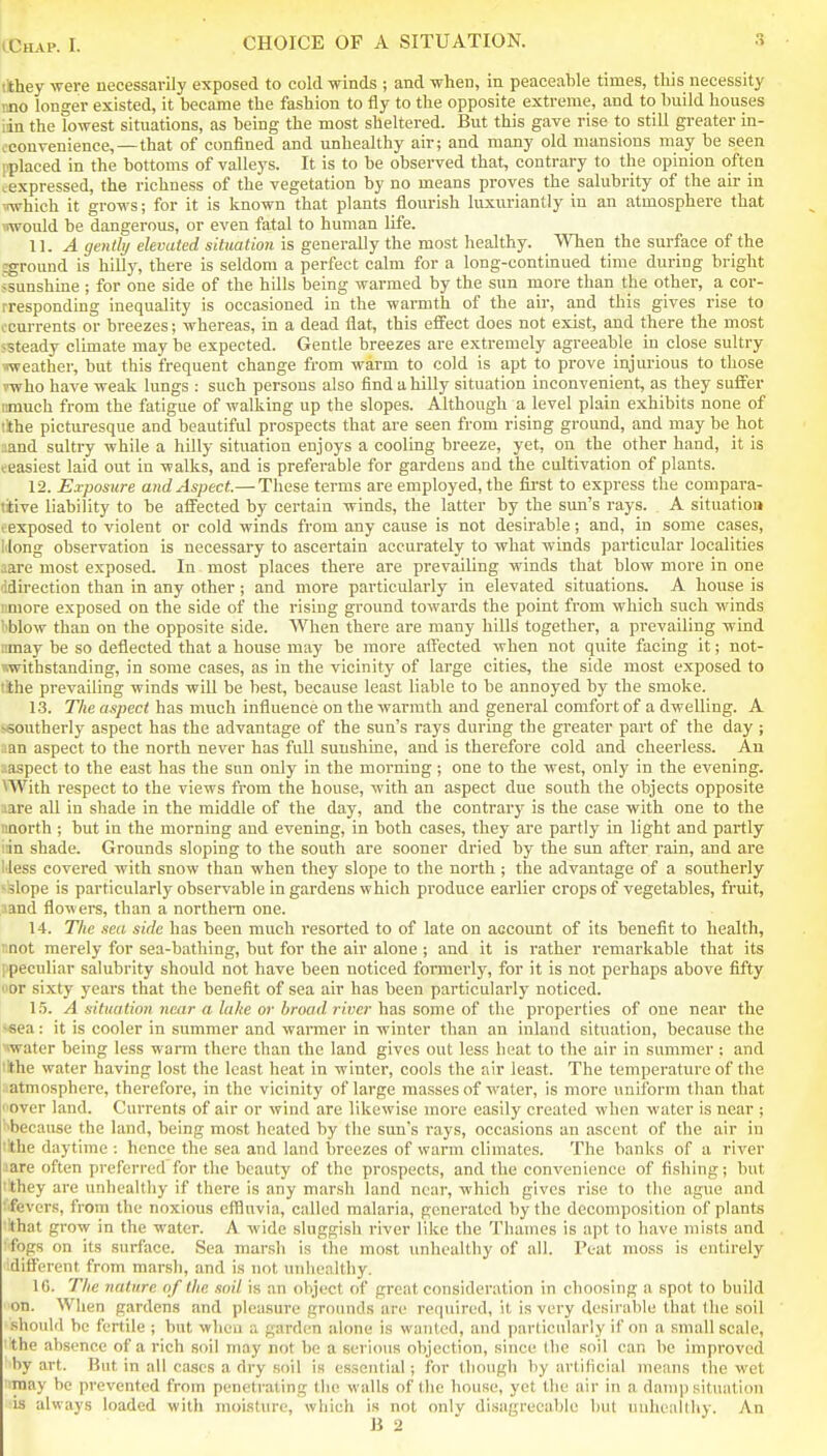 ithey were necessarily exposed to cold winds ; and when, in peaceable times, this necessity mo longer existed, it became the fashion to fly to the opposite extreme, and to build houses iin the lowest situations, as being the most sheltered. But this gave rise to still greater in- oconvenience,—that of confined and unhealthy air; and many old mansions may be seen pplaced in the bottoms of valleys. It is to be observed that, contrary to the opinion often ^expressed, the richness of the vegetation by no means proves the salubrity of the air in i-which it grows; for it is known that plants flourish luxuriantly in an atmosphere that would be dangerous, or even fatal to human life. 11. A gently elevated situation is generally the most healthy. When the surface of the jground is hilly, there is seldom a perfect calm for a long-continued time during bright ssunshine ; for one side of the hills being warmed by the sun more than the other, a cor- rresponding inequality is occasioned in the warmth of the air, and this gives rise to ccnrrents or breezes; whereas, in a dead flat, this effect does not exist, and there the most ssteady climate may be expected. Gentle breezes are extremely agreeable in close sultry weather, but this frequent change from warm to cold is apt to prove injurious to those rwho have weak lungs : such persons also find a hilly situation inconvenient, as they suffer cmuch from the fatigue of walking up the slopes. Although a level plain exhibits none of !!the picturesque and beautiful prospects that are seen from rising ground, and may be hot iiand sultry while a hilly situation enjoys a cooling breeze, yet, on the other hand, it is feasiest laid out in walks, and is preferable for gardens and the cultivation of plants. 12. Exposure and Aspect.— These terms are employed, the fii'st to express the conipara- tiive liability to be affected by certain winds, the latter by the sun's rays. A situation (exposed to violent or cold winds from any cause is not desirable; and, in some cases, Mong observation is necessary to ascertain accurately to what winds particular localities .:are most exposed. In most places there are prevailing winds that blow more in one 'idirection than in any other; and more particularly in elevated situations. A house is iimore exposed on the side of the rising ground towards the point from which such winds ''blow than on the opposite side. When there are many hills together, a prevailing wind iimay be so deflected that a house may be more aifected when not quite facing it; not- withstanding, in some cases, as in the vicinity of large cities, the side most exposed to lihe prevailing winds will be best, because least liable to be annoyed by the smoke. 13. The aspect has much influence on the warmth and general comfort of a dwelling. A ^southerly aspect has the advantage of the sun's rays during the greater part of the day ; aan aspect to the north never has full sunshine, and is therefore cold and cheerless. Au :;aspect to the east has the sun only in the morning; one to the west, only in the evening. UVith respect to the views from the house, with an aspect due south the objects opposite lare all in shade in the middle of the day, and the contrary is the case with one to the naorth ; but in the morning and evening, in both cases, they are partly in light and partly ran shade. Grounds sloping to the south are sooner dried by the sun after rain, and are I'less covered with snow than when they slope to the north ; the advantage of a southerly -slope is particularly observable in gardens which produce earlier crops of vegetables, fruit, aand flowers, than a northern one. 14. The sea side has been much resorted to of late on account of its benefit to health, unot merely for sea-bathing, but for the air alone ; and it is rather remarkable that its ipeculiar salubrity should not have been noticed formerly, for it is not perhaps above fifty oor sixty yeai's that the benefit of sea air has been particularly noticed. 1.5. A situation near a lake or broad l iver has some of the properties of one near the <fiea: it is cooler in summer and warmer in winter than an inland situation, because the water being less warm there than the land gives out less heat to the air in summer : and lithe water having lost the least heat in winter, cools the air least. The temperature of the iatmosphero, therefore, in the vicinity of large masses of water, is more uniform than that over land. Currents of air or wind are likewise more easily created when water is near ; l^because the land, being most heated by the sun's rays, occasions an ascent of the air in 'the daytime : hence the sea and land breezes of warm climates. The banks of a river aare often preferred for the beauty of the prospects, and the convenience of fishing; but 'they are unhealthy if there is any marsh land near, which gives rise to the ague and fevers, from the noxious effluvia, called malaria, generated by the decomposition of plants ■Ithat grow in the water. A wide sluggish river like the Thames is apt to have mists and ■fogs on its surface. Sea marsh is the most unhealthy of all. Peat moss is entirely idifferent from marsh, and is not unliealthy. 10. The nature of the soil is an object of great consideration in choosing a spot to build on. When gardens and pleasure grounds are required, it is very desirable that (he soil should be fertile ; but when a garden alone is wanted, and particularly if on a small scale, 'the absence of a rich soil may not be a serious objection, since (he soil can be improved by art. But in all cases a dry soil is essential; for though by artificial means the wet may be prevented from penetrating the walls of the house, yet the air in a daui]) situation is always loaded with moisture, which is not onlv disagreeable but unhealthy. An B 2 