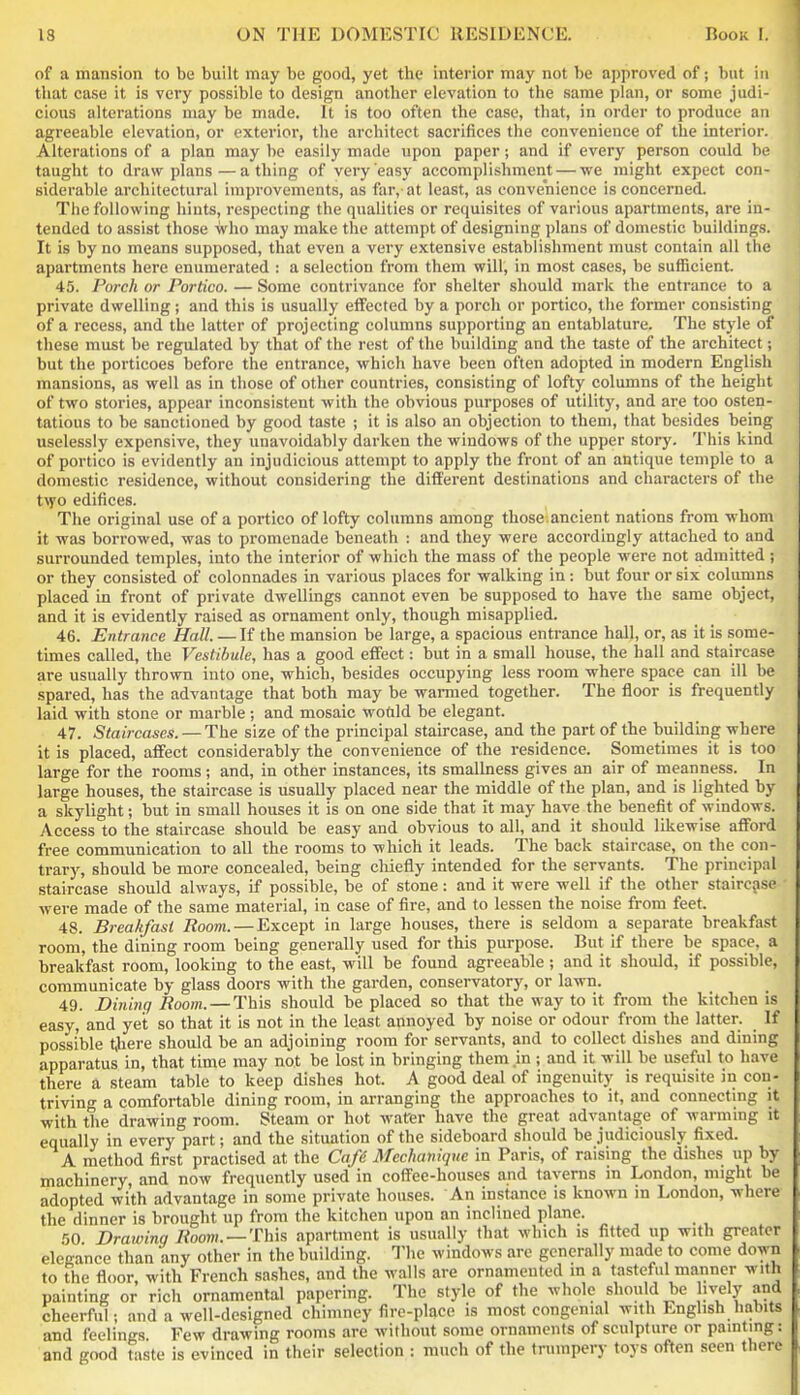 of a mansion to be built may be good, yet the interior may not be approved of; but in that case it is very possible to design another elevation to the same plan, or some judi- cious alterations may be made. It is too often the case, that, in order to produce an agreeable elevation, or exterior, the architect sacrifices the convenience of the interior. Alterations of a plan may be easily made upon paper; and if every person could be taught to draw plans—a thing of very easy accomplishment — we might expect con- siderable architectural improvements, as far,-at least, as convenience is concerned. The following hints, respecting the qualities or requisites of various apartments, are in- tended to assist those who may make the attempt of designing plans of domestic buildings. It is by no means supposed, that even a very extensive establishment must contain all the apartments here enumerated : a selection from them will, in most cases, be sufficient. 45. Porch or Portico. — Some contrivance for shelter should mark the entrance to a private dwelling; and this is usually effected by a porch or portico, the former consisting of a recess, and the latter of projecting columns supporting an entablature. The style of these must be regulated by that of the rest of the building and the taste of the architect; but the porticoes before the entrance, which have been often adopted in modern English mansions, as well as in those of other countries, consisting of lofty columns of the height of two stories, appear inconsistent with the obvious purposes of utilitj', and are too osten- tatious to be sanctioned by good taste ; it is also an objection to them, that besides being uselessly expensive, they unavoidably darken the windows of the upper story. This kind of portico is evidently an injudicious attempt to apply the front of an antique temple to a domestic residence, without considering the different destinations and characters of the tvyo edifices. The original use of a portico of lofty columns among those ancient nations from whom it was borrowed, was to promenade beneath ; and they were accordingly attached to and surrounded temples, into the interior of which the mass of the people were not admitted ; or they consisted of colonnades in various places for walking in: but four or six columns placed in front of private dwellings cannot even be supposed to have the same object, and it is evidently raised as ornament only, though misapplied. 46. Entrance Hall. — If the mansion be large, a spacious entrance hall, or, as it is some- times called, the Vestibule, has a good effect: but in a small house, the hall and staircase are usually thrown into one, which, besides occupying less room where space can ill be spared, has the advantage that both may be warmed together. The floor is frequently laid with stone or marble ; and mosaic wotild be elegant. 47. Staircases. — The size of the principal staircase, and the part of the building where it is placed, affect considerably the convenience of the residence. Sometimes it is too large for the rooms; and, in other instances, its smallness gives an air of meanness. In large houses, the staircase is usually placed near the middle of the plan, and is lighted by a skylight; but in small houses it is on one side that it may have the benefit of windows. Access to the staircase should be easy and obvious to all, and it shoiild likewise afford free communication to all the rooms to which it leads. The back staircase, on the con- trary, should be more concealed, being chiefly intended for the servants. The principal staircase should always, if possible, be of stone: and it were well if the other staircase were made of the same material, in case of fire, and to lessen the noise from feet. 48. Breakfast Room. — Except in large houses, there is seldom a separate breakfast room, the dining room being generally used for this purpose. But if there be space, a breakfast room, looking to the east, will be found agreeable ; and it should, if possible, communicate by glass doors with the garden, consei-vatory, or lawn. 49. Dining Boom. — This should be placed so that the way to it from the kitchen is easy, and yet so that it is not in the least annoyed by noise or odour from the latter. If possible there should be an adjoining room for servants, and to collect dishes and dining apparatus in, that time may not be lost in bringing them in ; and it will be useful to have there a steam table to keep dishes hot. A good deal of ingenuity is requisite in con- triving a comfortable dining room, in arranging the approaches to it, and connectmg it with the drawing room. Steam or hot waCer have the great advantage of warming it equally in every part; and the situation of the sideboard should be judiciously fixed. A method first practised at the Caff Meclmniqne in Paris, of raising the dishes up by machinery, and now frequently used in coffee-houses and taverns in London, might be adopted with advantage in some private houses. An instance is known in London, where the dinner is brought up from the kitchen upon an inclined plane. 50 Drawing /^oom. —This apartment is usually that which is fitted up with greater elegance than any other in the building. Tlie windows are generally made to come down to the floor, with French sashes, and the walls are ornamented in a tasteful manner with painting or rich ornamental papering. The style of the whole should be ively and cheerful; and a well-designed chimney fire-place is most congenial with English habits and feelings Few drawing rooms are without some ornaments of sculpture or painting: and good taste is evinced in their selection : much of the trumpery toys often seen there
