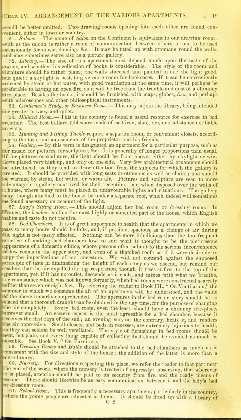 iwould be better omitted. Two drawing rooms opening into each other are found con- u'enient, either in town or country. 51. Saloon. — The name of SaloJi on the Continent is equivalent to our drawing room : with us the saloon is rather a rooni of communication between others, or one to be used wccasionally for music, dancing, &c. It may be fitted up with ottomans round the walls, nnd may sometimes serve also as a picture gallery. .52. Library. — The size of this apartment must depend much upon the taste of the riiwner, and whether his collection of books is considerable. The style of the room and I'nimiture should be rather plain; the walls stuccoed and painted in oil: the light good, bout quiet; a skylight is best, to give more room for bookcases. If it can be conveniently trarmed by steam or hot water, with good ventilation at the same time, it will perhaps be poreferable to havipg an open fire, as it wUl be free from the trouble and dust of a chimney Sire-place. Besides the books, it should be furnished with maps, globes, &c., and perhaps with microscopes and other philosophical instruments. 53. Gentleman's Study, or Business Boom. — This may adjoin the library, being intended fcbr greater privacy and quiet. 54. Billiard Boom. — This in the country is found a useful resource for exercise in bad. weather. The best billiard tables are made of cast iron, slate, or some substance not liable ta) warp. 55. Hunting and Fishing Tackle require a separate room, or convenient closets, accord- ong to the taste and amusements of the proprietor and his friends. .56. Gallery. — By this term is designated an apartment for a particular purpose, such as febr music, for pictures, for sculpture, &c. It is generally of longer proportions than usual. Uf for pictures or sculpture, the hght should be from above, either by skylight or win- Idows placed very high up, and only on one side. Very few architectural ornaments should boe introduced, as they tend to draw attention from the subjects for which the gallery is asrected. It should be provided with long seats or ottomans as well as chairs ; and shoidd boe warmed by steam, hot water, or wann air. Pictures and sculpture are seen to more ndvantage in a gallery contrived for their reception, than when disposed over the walls of 11 house, where many must be placed in unfavourable lights and situations. The gallery nnay, though attached to the house, be under a separate roof, which indeed will sometimes lioe found necessary on account of the light. 57. Lady's Sitting Boom. — This shoidd adjoin her bed room or dressing room. In FFrance, the boudoir is often the most highly ornamented part of the house, which English Cabits and taste do not require. 58. Bed Chambers. It is of great importance to health that the apartments in which we ass so many hours should be lofty, and, if possible, spacious, as a change of air during hhe night is not easily effected. Nothing can be more injudicious than the too frequent loractice of making bed chambers low, to suit what is thought to be the picturesque i^ppearance of a domestic edifice, where persons often submit to the serious inconvenience Jbf low rooms in the upper story, and even of a thatched roof: as if it were desirable to »opy the imperfections of our ancestors. We will not contend against the supposed principle of taste in diminishing the height of each story as we ascend, but remind our readers that the air expelled during respiration, though it rises at first to the top of the inpartment, yet, if it has no outlet, descends as it cools, and mixes with what we breathe, 11 circumstance which was not known formerly, when bed rooms were constructed scarcely ooftier than seven or eight feet. By referring the reader to Book III.,  On Ventilation, the manner in which we consume the air of an apartment will be understood, and the value ibf the above remarks comprehended. The apertures in the bed room story should be so 'blaced that a thorough draught can be obtained in the day time, for the purpose of changing hhe air completely. Every bed room, even the least, should have a chimney fire-place, :aowever small. An eastern aspect is the most agreeable for a bed chamber, because it -'eceiyes the first rays of the sun ; an evening sun, on the contrary, heats it, and renders hhe air oppressive. Small closets, and beds in recesses, are extremely injurious to health, ifw they can seldom be well ventilated. The style of furnishing in bed rooms should be laeat, but plain, and every thing capable of collecting dust should be avoided as much as oossible. See Book V.  On Furniture. 59. Dressing Boom.i and Baths should be attached to the bed chambers as much as is consistent with the size and style of the house : the addition of the latter is more than a nere luxury. 60. Nursery. For directions respecting this place, we refer the reader to that part near he end of the work, where the nursery is treated of expressly: observing, that wherever t is placed, attention should be paid to its security from fire, and the ready means of ■scape. There should likewise be an easy communication between it and the lady's bed ')r dressing room. 61. School Boom. This is frequently a necessary apartment, particularly in the country, ' vhere the young people are educated at home. It should be fitted up with a library of