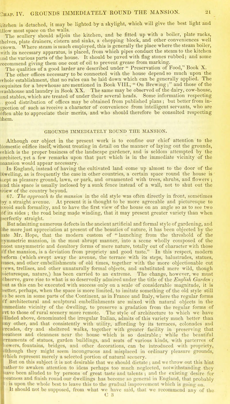 •jHAP. IV. GROUNDS IMMEDIATELY ROUND THE MANSION. titchen is detached, it may be lighted by a skylight, which will give the best light and l.llow most space on the walls. _ • , , The scullery should adjoin the kitchen, and be fitted up with a boiler, plate racks, bhelves, plate drainers, cistern and sinks, a chopping block, and other conveniences well mown.' Where steam is much employed, this is generally the place where the steam boiler, ■rith its necessary apparatus, is placed, from which pipes conduct the steam to the kitchen ;.nd the various parts of the house. It should be paved with flag stones rubbed; and some eecommend giving them one coat of oil to prevent grease from marking. The qualities of a good larder are described under  Preservation of Food, Book X. The other offices necessary to be connected with the house depend so much upon the rvhole establishment, that no rules can be laid down which can be generally applied. The cequisites for a brewhouse are mentioned in Book VIII.,  On Brewing; and those of the fvashhouse and laundry in Book XX. The same may be observed of the dairy, cow-house, lund stables, which are treated of under their several heads. Some information respecting ,. good distribution of offices may be obtained from published plans ; but better ft-om in- fpection of such as receive a character of convenience from intelligent servants, who are itiften able to appreciate their merits, and who should therefore be consulted respecting hhem. GROUISTDS UniEDIATELY ROUND THE MANSION. Although our object in the present work is to confine our chief attention to the Idomestic edifice itself, without treating in detail on the manner of laying out the grounds, ffvhich is the proper business of the landscape gardener, and is seldom attempted by the architect, yet a few remarks upon that part which is in the immediate vicinity of the nmansion would appear necessary. In England, instead of having the cultivated land come up almost to the door of the dlwelling, as is frequently the case in other countries, a certain space round the house is Ltiept as pleasure ground, lawn, or park, and ornamented with trees, shrubs, and flowers ; iiind this space is usually inclosed by a sunk fence instead of a wall, not to shut out the ririew of the country beyond. 67. The approach to the mansion in the old style was often directly in front, sometimes i»y a straight avenue. At present it is thought to be more agreeable and picturesque to ivvoid such foiTnality, and to have the first view of the house on an angle so as to see two *f its sides ; the road being made winding, that it may present greater variety than when joerfectly straight. But admitting numerous defects in the ancient artificial and formal style of gardening, and hhe more just appreciation at present of the beauties of nature, it has been objected by the aate Mr. Hope, that the modern custom of  launching from the threshold of the jymmetric mansion, in the most abrupt manner, into a scene wholly composed of the nnost unsymmetric and desultory forms of mere nature, totally out of character with those iff the mansion, is a deviation from propriety and good taste. In this respect, modern veform (which swept away the avenue, the terrace with its steps, balustrades, statues, lases, and other embellishments of old times, together with the more objectionable cut i/ews, trellises, and other unnaturally formal objects, and substituted mere wild, though ii'icturesque, nature,) has been carried to an extreme. The change, however, we must Observe, gave rise to what is so deservedly admired under the title of the English Garden : out as this can be executed with success only on a scale of considerable magnitude, it is •etter, perhaps, when the space is more limited, to imitate something of the old style still 03 be seen in some parts of the Continent, as in France and Italy, where the regular forms iff architectural and sculptural embellishments are mixed with natural objects in the onmediate vicinity of the dwelling, to preserve a gradation from the regular forms of rrt to those of rural scenery more remote. The style of architecture to which we have iniuded above, denominated the irregular Italian, admits of this variety much better than any other, and that consistently with utility, affording by its terraces, colonadcs and rrcades, dry and sheltered walks, together with greater facility in preserving that eeathess and cleanness near the house which is so desirable; while the beautiful rrnaments of statues, garden buildings, and seats of various kinds, with parterres of kiowers, fountains, bridges, and other decorations, can be introduced witli propriety, lllthough they might seem incongruous and misplaced in ordinary pleasure grounds, (Irhich represent merely a selected portion of natural scenery. But on this subject it is not desirable that we should dictate ; and we tlirow out this hint lather to awaken attention to ideas perhaps too much neglected, notwithstanding they tare been alluded to by persons of great taste and talents ; and the existing desire for eeatness and finish round our dwellings has become so general in England, tlmt probably I; is upon the whole best to leave this to the gradual iuiprovenient which is going on. It should not be supposed, from what wo liave said, that we recommend any of the