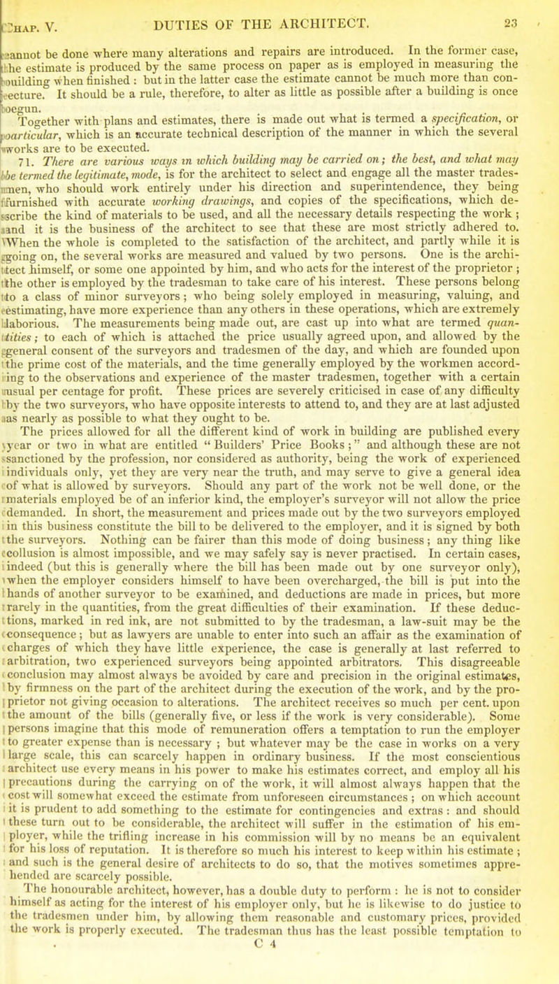 aannot be done where many alterations and repairs are introduced. In the former case, hhe estimate is produced by the same process on paper as is employed in measuring the louilding when finished : but in the latter case the estimate cannot be much more than con- ieecture. It should be a rule, therefore, to alter as little as possible after a building is once tocgun. . -j; ■ Together with plans and estimates, there is made out what is termed a specification, or particular, which is an accurate technical description of the manner in which the several works are to be executed. 71. There are various ways in which building may he carried on; the best, and what may hbe termed the legitimate, mode, is for the architect to select and engage all the master trades- imen, who should work entirely under his direction and superintendence, they being ffurnished with accurate working drawings, and copies of the specifications, which de- sscribe the kind of materials to be used, and all the necessary details respecting the work ; amd it is the business of the architect to see that these are most strictly adhered to. \When the whole is completed to the satisfaction of the architect, and partly while it is cgoing on, the several works are measured and valued by two persons. One is the archi- titect iimself, or some one appointed by him, and who acts for the interest of the proprietor ; tithe other is employed by the tradesman to take care of his interest. These persons belong ilo a class of minor surveyors; who being solely employed in measuring, valuing, and eestimating, have more experience than any others in these operations, which are extremely IJaborious. The measurements being made out, are cast up into what are termed quan- tiities; to each of which is attached the price usually agreed upon, and allowed by the cgeneral consent of the surveyors and tradesmen of the day, and which are foimded upon I the prime cost of the materials, and the time generally employed by the workmen accord- ring to the observations and experience of the master tradesmen, together with a certain irasual per centage for profit. These prices are severely criticised in case of any difficulty hby the two surveyors, who have opposite interests to attend to, and they are at last adjusted aas nearly as possible to what they ought to be. The prices allowed for all the different kind of work in building are published every }year or two in what are entitled  Builders' Price Books ;  and although these are not ssanctioned by the profession, nor considered as authority, being the work of experienced I individuals only, yet they are very near the truth, and may serve to give a general idea of what is allowed by surveyors. Should any part of the work not be well done, or the 1 materials employed be of an inferior kind, the employer's surveyor will not allow the price demanded. In short, the measurement and prices made out by the two surveyors employed I in this business constitute the bill to be delivered to the employer, and it is signed by both tthe surveyors. Nothing can be fairer than this mode of doing business; any thing like ccollusion is almost impossible, and we may safely say is never practised. In certain cases, i indeed (but this is generally where the bill has been made out by one surveyor only), <when the employer considers himself to have been overcharged, the bill is put into the 1 hands of another surveyor to be examined, and deductions are made in prices, but more t rarely in the quantities, from the great difficulties of their examination. If these deduc- i tions, marked in red ink, are not submitted to by the tradesman, a law-suit may be the I consequence; but as lawyers are unable to enter into such an affair as the examination of I charges of which they have little experience, the case is generally at last referred to . arbitration, two experienced surveyors being appointed arbitrators. This disagreeable > conclusion may almost always be avoided by care and precision in the original estimates, \hy firmness on the part of the architect during the execution of the work, and by the pro- [ prietor not giving occasion to alterations. The architect receives so much per cent, upon t the amount of the bills (generally five, or less if the work is very considerable). Some 1 persons imagine that this mode of remuneration offers a temptation to run the employer 1 to greater expense than is necessary ; but whatever may be the case in works on a very 1 lai-ge scale, this can scarcely happen in ordinary business. If the most conscientious architect use every means in his power to make his estimates correct, and employ all his I precautions during the carrying on of the work, it will almost always happen that the 1 cost will somewhat exceed the estimate from unforeseen circumstances ; on which account lit is prudent to add something to the estimate for contingencies and extras : and should 1 these turn out to be considerable, the architect will suffer in the estimation of his eni- ; ployer, while the trifling increase in his commission will by no means be an equivalent ■ for his loss of reputation. It is therefore so nmch his interest to keep within his estimate ; : and such is the general desire of architects to do so, that the motives sometimes appre- hended are scarcely possible. The honourable architect, however, has a double duty to perform : he is not to consider himself as acting for the interest of his employer only, but he is likewise to do justice to the tradesmen under him, by allowing them reasonable and customary prices, provided the work is properly executed. The tradesman thus has tiie least possible temptation to C 4