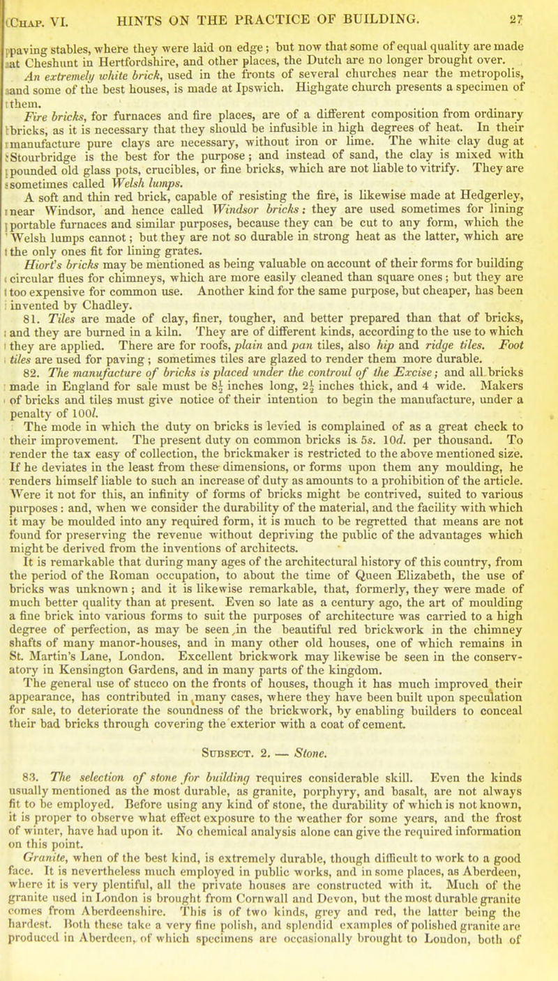 I'lJiiving stables, where they were laid on edge; but now that some of equal quality are made aat Cheshunt in Hertfordshire, and other places, the Dutch are no longer brought over. An extremely white brick, used in the fronts of several churches near the metropolis, iand some of the best houses, is made at Ipswich. Highgate church presents a specimen of I them. Fire bricks, for furnaces and fire places, are of a different composition from ordinary Ibricks, as it is necessary that they should be infusible in high degrees of heat. In their I manufacture pure clays are necessary, without iron or lime. The white clay dug at ; Stourbridge is the best for the purpose; and instead of sand, the clay is mixed with ! pounded old glass pots, crucibles, or fine bricks, which are not liable to vitrify. They are s sometimes called Welsh lumps. A soft and thin red brick, capable of resisting the fire, is likewise made at Hedgerley, I near Windsor, and hence called Windsor bricks; they are used sometimes for lining (portable furnaces and similar purposes, because they can be cut to any form, which the ' Welsh lumps cannot; but they are not so durable in strong heat as the latter, which are I the only ones fit for lining grates. Hiort's bricks may be mentioned as being valuable on account of their forms for building 1 circular flues for chimneys, which are more easily cleaned than square ones ; but they are I too expensive for common use. Another kind for the same purpose, but cheaper, has been : invented by Chadley. 81. Tiles are made of clay, finer, tougher, and better prepared than that of bricks, ; and they are burned in a kiln. They are of different kinds, according to the use to which 1 they are applied. There are for roofs, plain and pan tiles, also hip and ridge tiles. Foot • tiles are used for paving ; sometimes tiles are glazed to render them more durable. 82. The manufacture of bricks is placed under the controul of the Excise; and all.bricks made in England for sale must be 8^ inches long, 2.^ inches thick, and 4 wide. Makers ■ of bricks and tiles must give notice of their intention to begin the manufacture, under a penalty of 100/. The mode in which the duty on bricks is levied is complained of as a great check to their improvement. The present duty on common bricks is 5s. lOd. per thousand. To render the tax easy of collection, the brickmaker is restricted to the above mentioned size. If he deviates in the least from these dimensions, or forms upon them any moulding, he renders himself liable to such an increase of duty as amounts to a prohibition of the article. Were it not for this, an infinity of forms of bricks might be contrived, suited to various purposes : and, when we consider the durability of the material, and the facility with which it may be moulded into any required form, it is much to be regretted that means are not found for preserving the revenue without depriving the public of the advantages which might be derived from the inventions of architects. It is remarkable that during many ages of the architectural history of this country, from the period of the Roman occupation, to about the time of Queen Elizabeth, the use of bricks was unknown; and it is likewise remarkable, that, formerly, they were made of much better quality than at present. Even so late as a century ago, the art of moulding a fine brick into various forms to suit the purposes of architecture was carried to a high degree of perfection, as may be seen,in the beautiful red brickwork in the chimney shafts of many manor-houses, and in many other old houses, one of which remains in St. Martin's Lane, London. Excellent brickwork may likewise be seen in the conserv- atory in Kensington Gardens, and in many parts of the kingdom. The general use of stucco on the fronts of houses, though it has much improved^ their appearance, has contributed in ^many cases, where they have been built upon speculation for sale, to deteriorate the soundness of the brickwork, by enabling builders to conceal their bad bricks through covering the exterior with a coat of cement. SuBSECT. 2. — Stone. 83. The selection of stone for building requires considerable skill. Even the kinds usually mentioned as the most durable, as granite, porphyry, and basalt, are not always fit to be employed. Before using any kind of stone, the durability of which is not known, it is proper to observe what effect exposure to the weather for some years, and the frost of winter, have had upon it. No chemical analysis alone can give the required information on this point. Granite, when of the best kind, is extremely durable, though difficult to work to a good face. It is nevertheless much employed in public works, and in some places, as Aberdeen, where it is very plentiful, all the private houses are constructed with it. Much of the granite used in London is brought from Cornwall and Devon, but the most durable granite comes from Aberdeenshire. This is of two kinds, grey and red, the latter being the hardest. Both these take a very fine polish, and splendid examples of polished granite are produced in Aberdeen^ of which specimens are occasionally brought to Loudon, both of