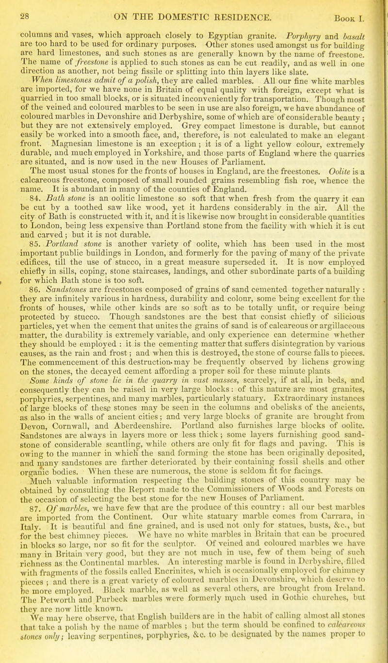 columns and vases, -which approach closely to Egyptian granite. Porphyry and basalt are too hard to be used for ordinary purposes. Other stones used amongst us for building are hard limestones, and such stones as are generally known by the name of freestone. The name of freestone is applied to such stones as can be cut readily, and as well in one direction as another, not being fissile or splitting into thin layers like slate. When limestones admit of a polish, they are called marbles. All our fine white marbles are imported, for we have none in Britain of equal quality with foreign, except what is quarried in too small blocks, or is situated inconveniently for transportation. Though most of the veined and coloured marbles to be seen in use are also foreign, we have abundance of coloured marbles in Devonshire arid Derbyshire, some of which are of considerable beauty ; but they are not extensively employed. Grey compact limestone is durable, but cannot easily be worked into a smooth face, and, therefore, is not calculated to make an elegant front. Magnesian limestone is an exception ; it is of a light yellow colour, extremely durable, and much employed in Yorkshire, and those parts of England where the quarries are situated, and is now used in the new Houses of Parliament. The most usual stones for the fronts of houses in England, are the freestones. Oolite is a calcareous freestone, composed of small rounded grains resembling fish roe, whence the name. It is abundant in many of the counties of England. 84. Bath stone is an oolitic limestone so soft that when fresh from the quarry it can be cut by a toothed saw like wood, yet it hardens considerably in the air. AU the city of Bath is constructed with it, and it is likewise now brought in considerable quantities to London, being less expensive than Portland stone from the facility with which it is cut and carved; but it is not durable. 85. Portland stone is another variety of oolite, which has been used in the most important public buUdings in London, and formerly for the paving of many of the private edifices, till the use of stucco, in a great measure superseded it. It is now employed chiefly in sills, coping, stone staircases, landings, and other subordinate parts of a building for which Bath stone is too soft. 86. Sandstones are freestones composed of grains of sand cemented together naturally : they are infinitely various in hardness, durability and colour, some being excellent for the fronts of houses, while other kinds are so soft as to be totally unfit, or require being protected by stucco. Though sandstones are the best that consist chiefly of silicious particles, yet when the cement that unites the gi-ains of sand is of calcareous or argillaceous matter, the durability is extremely variable, and only experience can determine whether they should be employed : it is the cementing matter that suffers disintegration by various causes, as the rain and frost; and when this is destroyed, the stone of course falls to pieces. The commencement of this destruction.may be frequently observed by lichens growing on the stones, the decayed cement affording a proper soil for these minute plants Some kinds of stone lie in the quarry in vast masses, scarce!)', if at all, in beds, and consequently they can be raised in very large blocks: of this nature are most granites, porphyries, serpentines, and many marbles, particularly statuary. Extraordinary iustances of large blocks of these stones may be seen in the columns and obelisks of the ancients, as also in the walls of ancient cities; and very large blocks of granite are brought from Devon, Cornwall, and Aberdeenshire. Portland also furnishes large blocks of oolite. Sandstones are always in layers more or less thick; some layers furnishing good sand- stone of considerable scantling, while others are only fit for flags and paving. This is owing to the manner in which the sand forming the stone has been originally deposited, and many sandstones are farther deteriorated by their containing fossil shells and other organic bodies. When these are numerous, the stone is seldom fit for facings. Much valuable information respecting the building stones of this country may be obtained by consulting the Report made to the Commissioners of Woods and Forests on the occasion of selecting the best stone for the new Houses of Parliament. 87. Of marbles, we have few that are the produce of this country : all our best marbles are imported from the Continent. Our white statuary marble comes from Carrara, in Italy. It is beautiful and fine grained, and is used not only for statues, busts, &c., but for the best chimney pieces. We have no white marbles in Britain that can be procured in blocks so large, nor so fit for the sculptor. Of veined and coloured marbles we have many in Britain very good, but they are not much in use, few of them being of such richness as the Continental marbles. An interesting marble is found in Derbyshire, filled with fragments of the fossils called Encrinites, which is occasionally employed for chimney pieces ; and there is a great variety of coloured marbles in Devonshire, which deserve to be more employed. Black marble, as well as several others, are brought from Ireland. The Petworth and Purbeck marbles were formerly n\uch used in Gothic churches, but they are now little known. . - „• AVe may here observe, that English builders are in the habit of callmg almost all stones that take a jiolish by the name of marbles ; but the term should be confined to calcareous itoncs only; leaving serpentines, porphyries, &c. to be designated by the names proper to