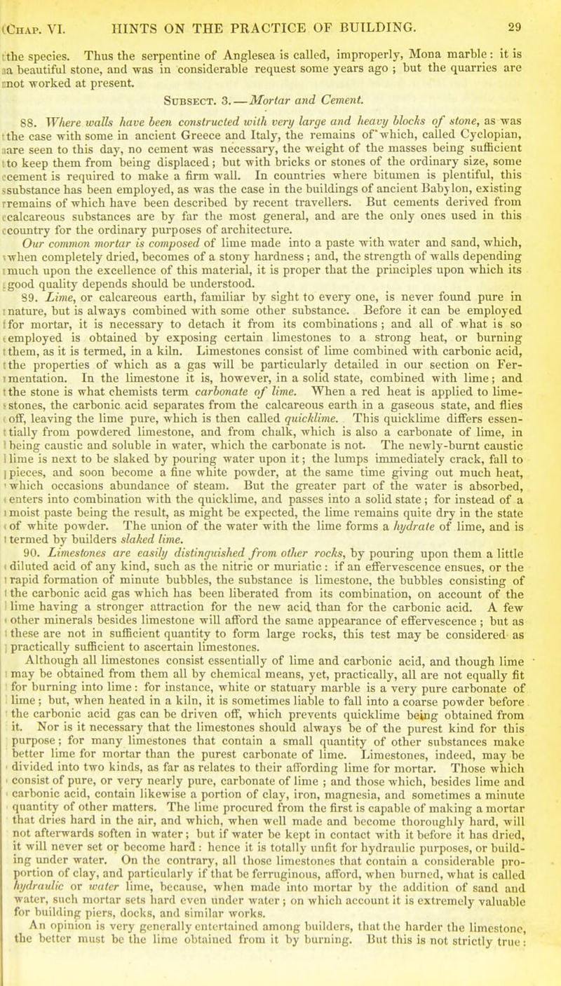 t the species. Thus the serpentine of Anglesea is called, improperly, Mona marhle : it is ,ia beautiful stone, and was in considerable request some years ago ; but the quarries are mot worked at present. SuBSECT. 3.—Mortar and Cement. 88. Where walls have been constructed with very large and heavy blocks of stone, as was I the case with some in ancient Greece and Italy, the remains of which, called Cyclopian, :iare seen to this day, no cement was necessary, the weight of the masses being sufficient 1 to keep them from being displaced; but with bricks or stones of the ordinary size, some ocement is required to make a firm wall. In countries where bitumen is plentiful, this ssubstance has been employed, as was the case in the buildings of ancient Babylon, existing rremains of which have been described by recent travellers. But cements derived from c calcareous substances are by far the most general, and are the only ones used in this ccountry for the ordinary purposes of architecture. Our common mortar is composed of lime made into a paste with water and sand, which, ;when completely dried, becomes of a stony hardness ; and, the strength of walls depending imuch upon the excellence of this materifU, it is proper that the principles upon which its :good quality depends should be imderstood. 89. Lime, or calcareous earth, familiar by sight to every one, is never found pure in I nature, but is always combined with some other substance. Before it can be employed (for mortar, it is necessary to detach it from its combinations; and all of what is so (employed is obtained by exposing certain limestones to a strong heat, or burning I them, as it is termed, in a kiln. Limestones consist of lime combined with carbonic acid, tthe properties of which as a gas will be particularly detailed in our section on Fer- I mentation. In the limestone it is, however, in a solid state, combined with lime; and t the stone is what chemists term carbonate of lime. When a red heat is applied to lime- ^ stones, the carbonic acid separates from the calcareous earth in a gaseous state, and flies ' off, leaving the lime pure, which is then called quicklime. This quicklime differs essen- i tially from powdered limestone, and from chalk, which is also a carbonate of lime, in ! being caustic and soluble in water, which the carbonate is not. The newly-bumt caustic i lime is next to be slaked by pouring water upon it; the lumps immediately crack, fall to I pieces, and soon become a fine white powder, at the same time giving out much heat, ' which occasions abundance of steam. But the greater part of the water is absorbed, t enters into combination with the quicklime, and passes into a solid state; for instead of a 1 moist paste being the result, as might be expected, the lime remains quite dry in the state < of white powder. The union of the water with the lime forms a hydrate of lime, and is I termed by builders slaked lime. 90. Limestones are easily distinguished from other rocks, by pouring upon them a little 1 diluted acid of any kind, such as the nitric or muriatic: if an elFervescence ensues, or the 1 rapid formation of minute bubbles, the substance is limestone, the bubbles consisting of I the carbonic acid gas which has been liberated from its combination, on account of the 1 lime having a stronger attraction for the new acid than for the carbonic acid. A few 1 other minerals besides limestone will afford the same appearance of effervescence ; but as I these are not in sufficient quantity to form large rocks, this test may be considered as I practically sufficient to ascertain limestones. Although all limestones consist essentially of lime and carbonic acid, and though lime ' 1 may be obtained from them all by chemical means, yet, practically, all are not equally fit ■ for burning into lime: for instance, white or statuary marble is a very pure carbonate of ' lime; but, when heated in a kiln, it is sometimes liable to fall into a coarse powder before . ■ the carbonic acid gas can be driven off, which prevents quicklime being obtained from it. Nor is it necessary that the limestones should always be of the purest kind for this purpose; for many limestones that contain a small quantity of other substances make better lime for mortar than the purest carbonate of lime. Limestones, indeed, may be ' divided into two kinds, as far as relates to their affording lime for mortar. Those which • consist of pure, or very nearly pure, carbonate of lime ; and those which, besides lime and ' carbonic acid, contain likewise a portion of clay, iron, magnesia, and sometimes a minute quantity of other matters. The lime procured from the first is capable of making a mortar that dries hard in the air, and which, when well made and become thoroughly hard, will not afterwards soften in water; but if water be kept in contact with it before it has dried, it will never set or become hard : hence it is totally unfit for hydraulic purposes, or build- ing under water. On the contrary, all those limestones that contain a considerable pro- portion of clay, and particularly if that be ferruginous, afford, when burned, what is called hydraulic or water lime, because, when made into mortar by the addition of sand and water, such mortar sets hard even under water j on which account it is extremely valuable for building piers, docks, and similar works. An opinion is very generally entertained among builders, that the harder the limestone, the better must be the lime obtained from it by burning. But this is not strictly true: