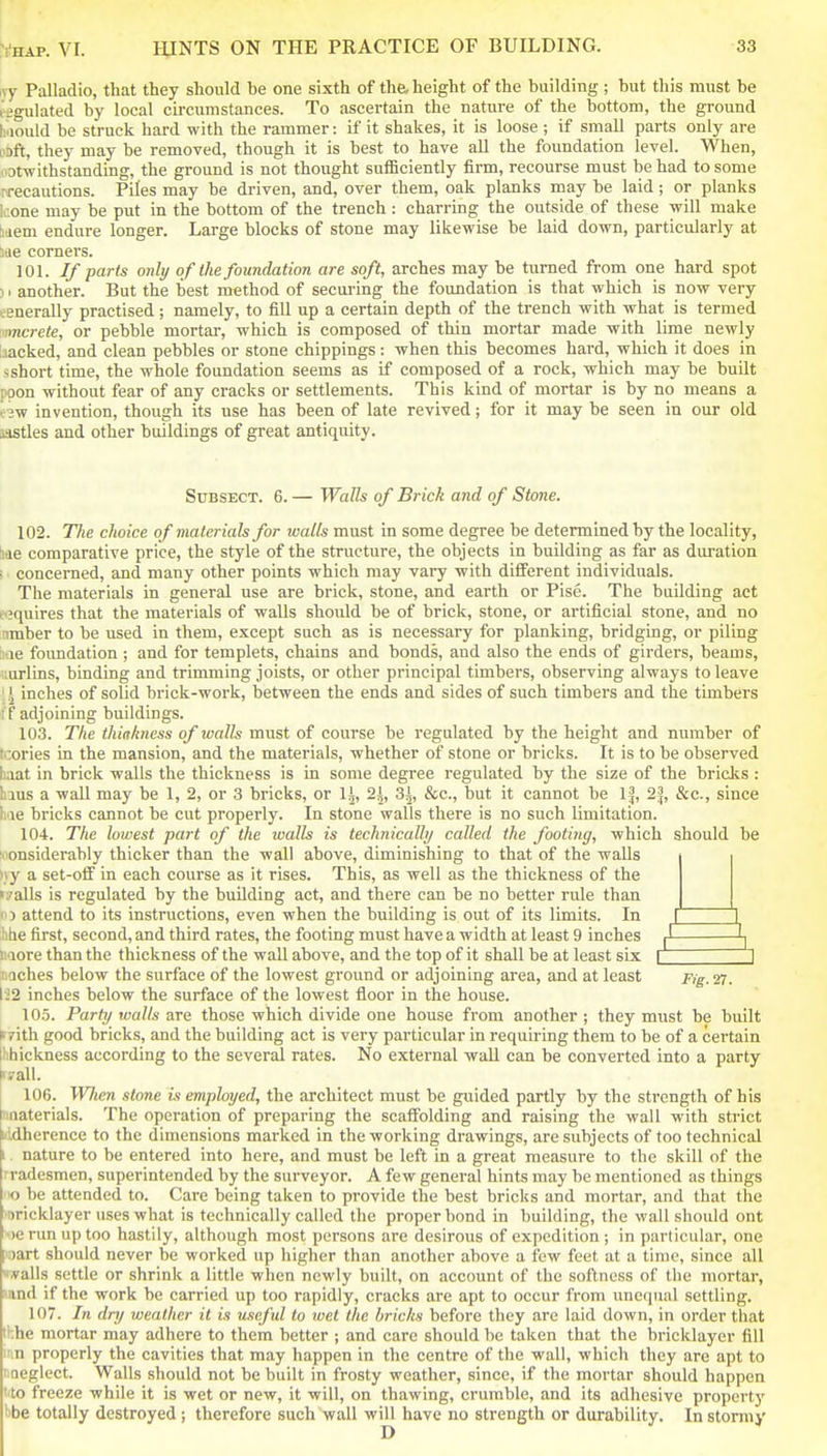 ivy Palladio, that they should be one sixth of the height of the building ; but this must be ligulated by local circumstances. To ascertain the nature of the bottom, the ground h.iould be struck hard with the rammer: if it shakes, it is loose ; if smaU parts only are I'Dft, they may be removed, though it is best to have all the foundation level. When, lOtwithstanding, the ground is not thought suiBciently firm, recourse must be had to some nrecautions. Piles may be driven, and, over them, oak planks may be laid; or planks kone may be put in the bottom of the trench : charring the outside of these will make baem endure longer. Large blocks of stone may likewise be laid down, particularly at itie corners. 101. If parts onbj of the foundation are soft, arches may be turned from one hard spot 1. another. But the best method of secui-ing the foundation is that which is now very generally practised ; namely, to fill up a certain depth of the trench with what is termed •nncrete, or pebble mortar, which is composed of thin mortar made with lime newly Ijacked, and clean pebbles or stone chippings: when this becomes hard, which it does in sshort time, the whole foundation seems as if composed of a rock, which may be built poon without fear of any cracks or settlements. This kind of mortar is by no means a . jw invention, though its use has been of late revived; for it may be seen in our old idstles and other buildings of great antiquity. SuBSECT. 6. — Walls of Brick and of Stone. 102. The choice of materials for walls must in some degree be determined by the locality, hae comparative price, the style of the structure, the objects in building as far as duration ; conceiTied, and many other points which may vary with different individuals. The materials in general use are brick, stone, and earth or Pise. The building act t'jquires that the materials of walls should be of brick, stone, or artificial stone, and no umber to be used in them, except such as is necessary for planking, bridging, or piling ii ie foundation ; and for templets, chains and bonds, and also the ends of girders, beams, vurlins, binding and trimming joists, or other principal timbers, observing always to leave 1 inches of solid brick-work, between the ends and sides of such timbers and the timbers i f adjoining buildings. 103. The thiakness of walls must of course be regulated by the height and number of tcories in the mansion, and the materials, whether of stone or bricks. It is to be observed haat in brick walls the thickness is in some degree regulated by the size of the bricJis : hius a wall may be 1, 2, or 3 bricks, or 1^, 2|, 3|, &c., but it cannot be 1^, 2|, &c., since hie bricks cannot be cut properly. In stone walls there is no such limitation. 104. The lowest part of the walls is technically called the footing, which should be fi'onsiderably thicker than the wall above, diminishing to that of the walls );y a set-off in each course as it rises. This, as well as the thickness of the i^alls is regulated by the building act, and there can be no better rule than 15 attend to its instructions, even when the building is out of its limits. In i i ;htie first, second,and third rates, the footing must have a width at least 9 inches |l -1^ iiaore than the thickness of the wall above, and the top of it shall be at least six i \ nQches below the surface of the lowest ground or adjoining area, and at least Fig.'n. \i2 inches below the surface of the lowest floor in the house. 105. Partr/ walls are those which divide one house from another ; they must be built ►rith good bricks, and the building act is very particular in requiring them to be of a certain hhickness according to the several rates. No external wall can be converted into a party irall. 106. Wlien stone is employed, the architect must be guided partly by the strength of his nnaterials. The operation of preparing the scaffolding and raising the wall with strict nidherence to the dimensions marked in the working drawings, are subjects of too technical I nature to be entered into here, and must be left in a great measure to the skill of the tradesmen, superintended by the surveyor. A few general hints may be mentioned as things ■>o be attended to. Care being taken to provide the best bricks and mortar, and that the ■Bricklayer uses what is technically called the proper bond in building, the wall shoidd ont •)erun up too hastily, although most persons are desirous of expedition ; in particular, one I'oart should never be worked up higher than another above a few feet at a time, since all if&Us settle or shrink a little when newly built, on account of the softness of the mortar, land if the work be carried up too rapidly, cracks are apt to occur from unequal settling. 107. In dry weather it is \iseful to wet the bricks before they are laid down, in order that ihhe mortar may adhere to them better ; and care should be taken that the bricklayer fill i:in properly the cavities that may happen in the centre of the wall, which they are apt to I neglect. Walls should not be built in frosty weather, since, if the mortar should happen ' to freeze while it is wet or new, it will, on thawing, crumble, and its adhesive property bbe totally destroyed ; therefore such wall will have no strength or durability. In stormy