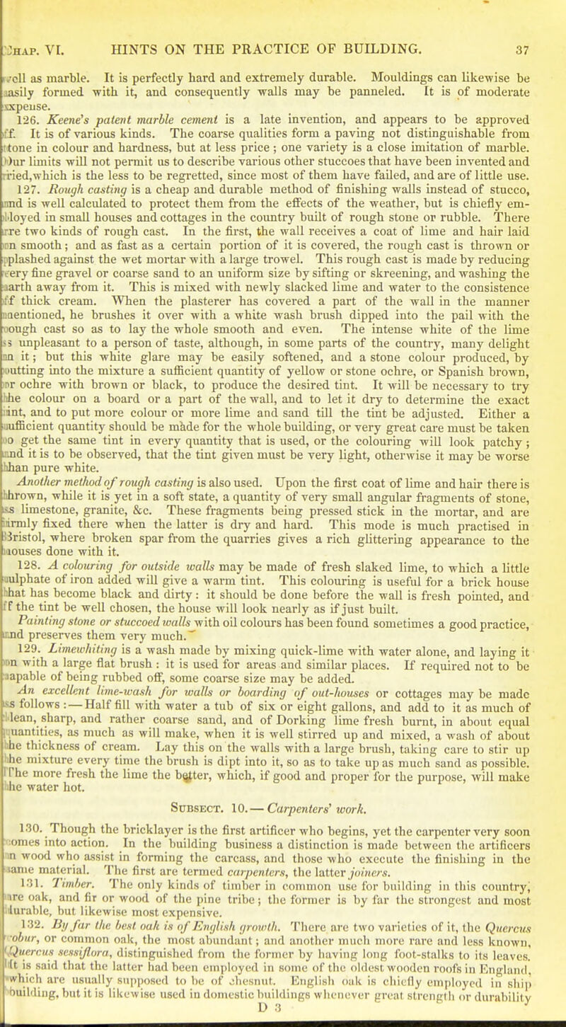 r,;cll as marble. It is perfectly hard and extremely durable. Mouldings can likewise be iasily formed with it, and consequently walls may be panneled. It is of moderate xxpeuse. 126. Kee/ie's patent marble cement is a late invention, and appears to be approved iff. It is of various kinds. The coarse qualities form a paving not distinguishable from t tone in colour and hardness, but at less price; one variety is a close imitation of marble. •')ur limits will not pennit us to describe various other stuccoes that have been invented and rried,which is the less to be regretted, since most of them have failed, and are of little use. 127. Rough casting is a cheap and durable method of finishing walls instead of stucco, jmd is well calculated to protect them from the effects of the weather, but is chiefly em- iMoyed in small houses and cottages in the country built of rough stone or rubble. There ore two kinds of rough cast. In the first, the wall receives a coat of lime and hair laid inn smooth; and as fast as a certain portion of it is covered, the rough cast is thrown or pplashed against the wet mortar with a large trowel. This rough cast is made by reducing irery fine gravel or coarse sand to an uniform size by sifting or skreening, and washing the aarth away from it. This is mixed with newly slacked lime and water to the consistence iff thick cream. When the plasterer has covered a part of the wall in the manner iiaentioned, he brushes it over with a white wash brush dipped into the pail with the Mongh cast so as to lay the whole smooth and even. The intense white of the lime 5 3 unpleasant to a person of taste, although, in some parts of the country, many delight m it; but this white glai'e may be easily softened, and a stone colour produced, by Hiutting into the mixture a sufficient quantity of yellow or stone ochre, or Spanish brown, 'nr ochre with brown or black, to produce the desired tint. It will be necessary to try hhe colour on a board or a part of the wall, and to let it dry to determine the exact iint, and to put more colour or more lime and sand till the tint be adjusted. Either a uufficient quantity should be made for the whole building, or very great care must be taken oo get the same tint in every quantity that is used, or the colouring wiU look patchy; end it is to be observed, that the tint given must be very light, otherwise it may be worse hhan pure white. Another method of rough casting is also used. Upon the first coat of lime and hair there is hhrown, while it is yet in a soft state, a quantity of very small angular fragments of stone, i&s limestone, granite, &c. These fragments being pressed stick in the mortar, and are iirmly fixed there when the latter is dry and hard. This mode is much practised in jJristol, where broken spar from the quarries gives a rich glittering appearance to the iiiouses done with it. 128. A colouring for outside walls may be made of fresh slaked lime, to which a little uulphate of iron added will give a warm tint. This colouring is useful for a brick house hhat has become black and dirty : it should be done before the wall is fresh pointed, and ff the tint be well chosen, the house will look nearly as if just built. Painting stone or stuccoed ivalls with oil colours has been found sometimes a good practice, iind preserves them very much.' 129. Limewhiting is a wash made by mixing quick-lime with water alone, and laying it >on with a large flat brush : it is used for areas and similar places. If required not to be aapable of being rubbed off, some coarse size may be added. An excellent lime-wash for zvalls or boarding of out-houses or cottages may be made iss follows : — Half fill with water a tub of six or eight gallons, and add to it as much of Ilean, sharp, and rather coarse sand, and of Dorking lime fresh burnt, in about equal liiuantities, as much as will make, when it is well stirred up and mixed, a wash of about hhe thickness of cream. Lay this on the walls with a large brush, taking care to stir up hhe mixture every time the brush is dipt into it, so as to take up as much sand as possible, rrhe more fresh the lime the bgter, which, if good and proper for the purpose, will make hhe water hot. StJBSECT. 10.— Carpenters'work. 130. Though the bricklayer is the first artificer who begins, yet the carpenter very soon ':omes into action. In the building business a distinction is made between the artificers ■n wood who assist in forming the carcass, and those who execute the finishing in the tame material. The first are termed carpenters, the latter./ome;-s. 131. Timber. The only kinds of timber in common use for building in this country, mre oak, and fir or wood of the pine tribe; the former is by far the strongest and most Idurable, but likewise most expensive. 132. By far the best oak is of English groivth. There are two varieties of it, the Quercus ■obnr, or common oak, the most abundant; and another much more rare and less known, 'Quercus sessijlora, distinguished from the former by having long foot-stalks to its leaves, 'ft is said that the latter had been employed in some of the oldest wooden roofs in England, •which are usually supposed to be of .ihesnut. English oak is chiefly employed in shii) building, but it is likewise used in domestic buildings whenever great streniilh or durabililv D 3 - J