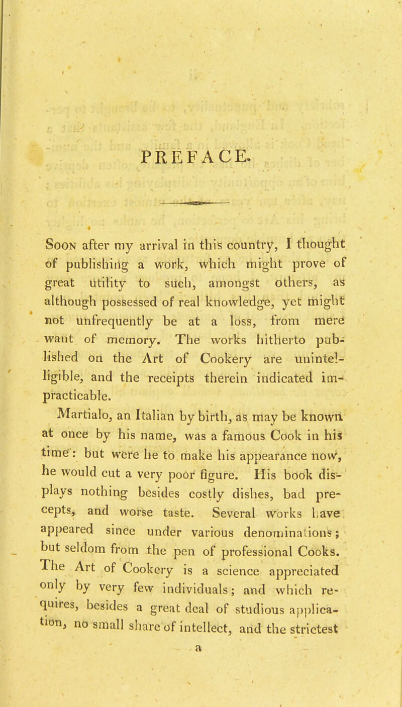 PREFACE. , Soon after my arrival in this country, I thought of publishing a work, which might prove of great Utility to sUch, amongst others, as although possessed of real knowledge, yet might not unfrequently be at a loss, from mere want of memory. The works hitherto pub- lished on the Art of Cookery are unintel- ligible, and the receipts therein indicated im- practicable. Martialo, an Italian by birth, as may be known at once by his name, was a famous Cook in his time': but were he to make his appearance now, he would cut a very poOr figure. His book dis- plays nothing besides costly dishes, bad pre- cepts, and worse taste. Several works have appeared since under various denominations; ' but seldom from the pen of professional Cooks. The Art of Cookery is a science appreciated only by very few individuals; and which re- quires, besides a great deal of studious applica- tion, no small share of intellect, and the strictest a