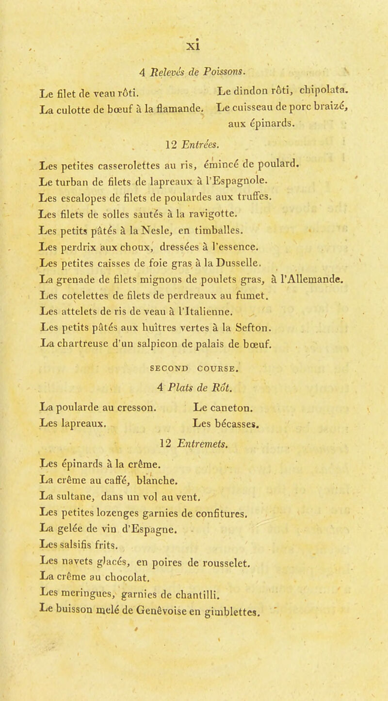 XI 4 Releves de Poissons. Le filet de veaii r6ti. Le dindon roti, chipolata. La culotte de boeuf a la flamande, Le cuisseau de pore braize, aux ^pinards. 12 Entrees. Les petites casserolettes au ris, eminc4 de poulard. Le turban de filets de lapreaux a I’Espagilole. Les escalopes de filets de poulardes aux truffes, Les filets de solles sautes a la ravigotte. Les petits p^t^s a laNesle, en timballes. Les perdrix aux choux, dressdes a I’essence. Les petites caisses de foie gras a laDusselle. La grenade de filets mignons de poulets gras, h I’Allemande. Les cotelettes de filets de perdreaux au fumet. Les attelets de ris de veau a I’ltalienne. , Les petits pSt^s aux huitres vertes a la Sefton. La chartreuse d’un salpicon de palais de boeuf. SECOND COURSE. 4 Plats de Rot, La poularde au cresson. Le caneton. Les lapreaux. Les bdeasses. 12 Entremets. Les epinards a la erSme. La cr^me au caff4, blanche. La sultane, dans un vol au vent. Les petites lozenges garnies de confitures. La gelee de vin d’Espagne. Les salsifis frits. Les navets glacis, en poires de rousselet. La cr^me au cbocolat. Les meringues, garnies de cbantilli. Le buisson mel6 de GenSvoise en giaiblettes.