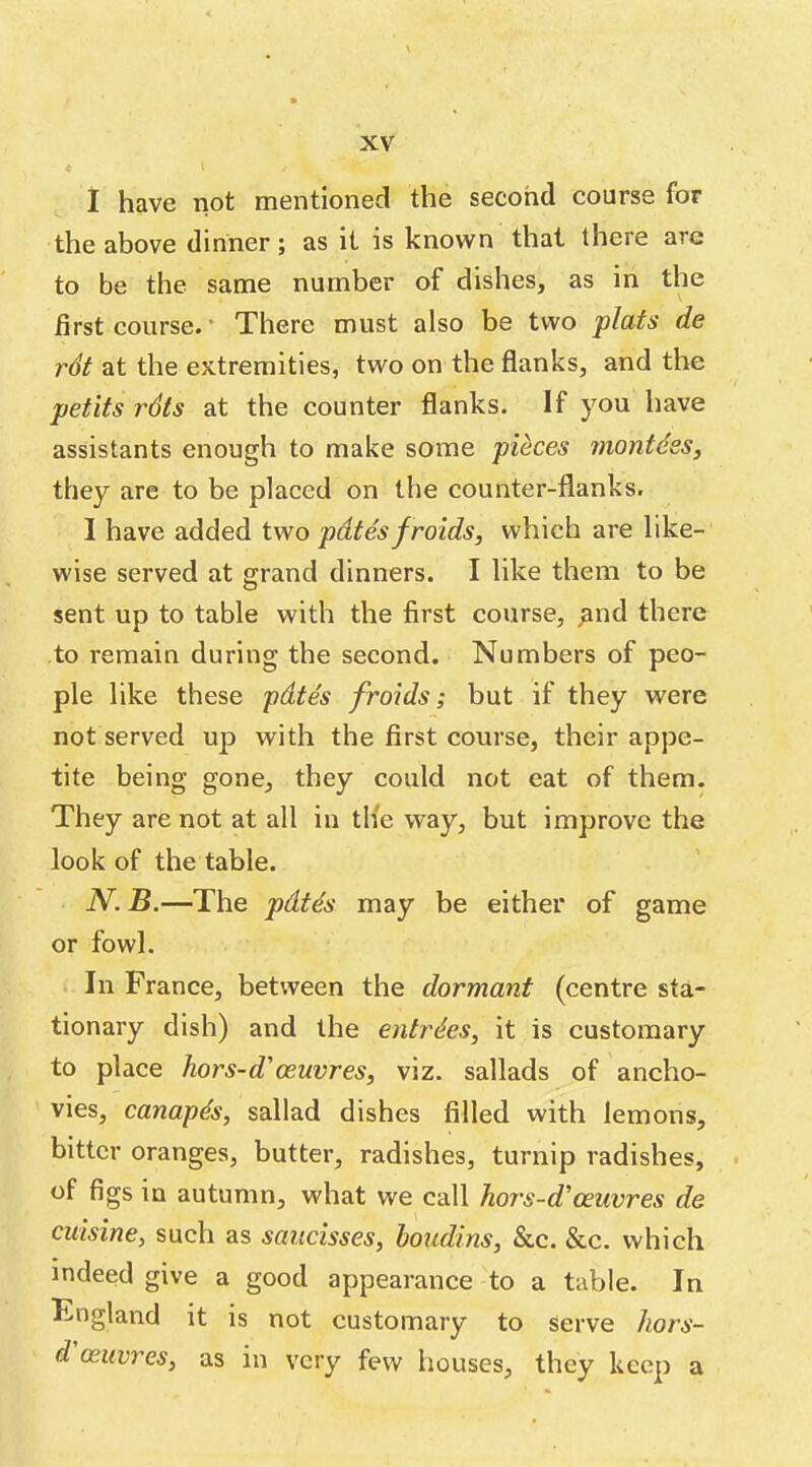 1 have not mentioned the second course for the above dinner; as it is known that there are to be the same number of dishes, as in the first course. * There must also be two plats de r6t at the extremities, two on the flanks, and the petits rdts at the counter flanks. If you have assistants enough to make some pieces montdeSy they are to be placed on the counter-flanks. I have added two pdtes f raids, which are like- wise served at grand dinners. I like them to be sent up to table with the first course, ^nd there to remain during the second. Numbers of peo- ple like these pdtes froids; but if they were not served up with the first course, their appe- tite being gone, they could not eat of them. They are not at all in th'e way, but improve the look of the table. N. B.—The pdtds may be either of game or fowl. In France, between the dormant (centre sta- tionary dish) and the entries, it is customary to place hors-d'oeuvres, viz. sallads of ancho- vies, canapds, sallad dishes filled with lemons, bitter oranges, butter, radishes, turnip radishes, . of figs in autumn, what we call hors-d'oeuvres de cuisine, such as saiicisses, houdins, &c. &c. which indeed give a good appearance to a table. In England it is not customary to serve hors- d oeuvres, as in very few houses, they keep a