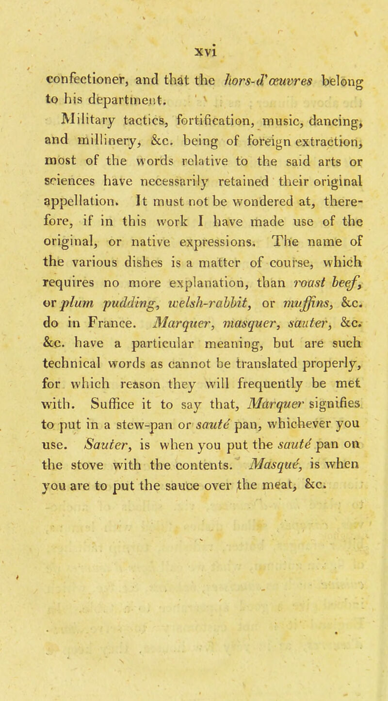 '■ \ confectioner, and that the hors-d'oeuvres belong to his department. ' ' Military tactics, fortihcation, music, dancing, and millinery, &c. being of foreign extraction, most of the words relative to the said arts or sciences have necessarily retained their original appellation. It must not be wondered at, there- fore, if in this w'ork I have made use of the original, or native expressions. The name of the various dishes is a matter of course, which requires no more explanation, than 7'oast heef, w plum pudding, welsh-rahhit, or muffins, &c. do in France. Marquer, masquer, sauter, &c.* &c. have a particular meaning, but are such technical words as cannot be translated properly, for which reason they will frequently be met with. Suffice it to say that, Mdrquer signifies to put in a stew-pan ovsautd pan, whichever you use. Sauter, is when you put the sautd pan on the stove with the contents. Masque, is when you are to put the sauce over ,the meat, &c. N