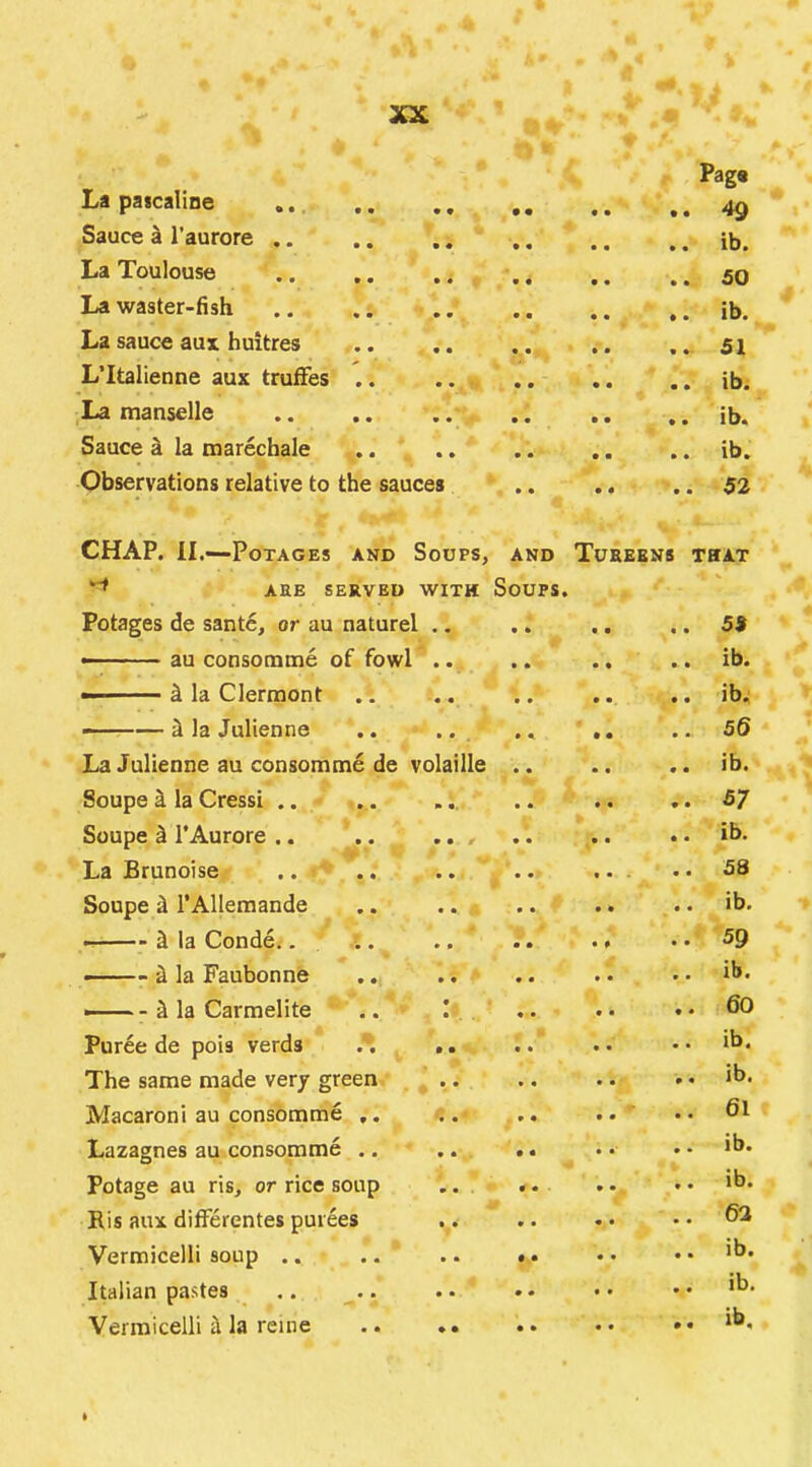 Pag« La pa seal! ne .. ,, ,, ,, 4^ Sauce k I’aurore .. .. ,, ,, .. .. ib. La Toulouse .. ,. .... .. .. 50 La waster-fish .. .. .. .. .. ib. La sauce aux huitres 51 L’ltalienne aux trufFes .. .. ib. La manselle .. .. .. .. .. .. ib. Sauce ^ la marechale .. .. .. .. .. ib. Observations relative to the sauces .. ., .. 52 CHAP. II.—PoTAGES AND SoUPS, AND TuEEENS THAT ‘■t aee served with Soups. Potages de sante, or au naturel .. .. .. ,, 5$ — ■ au consomme of fowl .. .. .. .. ib. ^ la Clermont ., .. .. .. .. ib. ———i la Julienne .. .. ., .. 56 La Julienne au consomme de volatile .. .. .. ib. Soupe i la Cressi .. . . ... .. .. ,.5/ Soupe ^ I’Aurore .. .. .. .. ib. La Brunoise .. .. .. .. ... .. 58 Soupe & I’AUeraande .. .. .. .. .. ib. & la Conde.... ., .. .. .. 59 ■ & la Faubonne .. .. .. . • .. ib. — -S la Carmelite .. .. .. .. 60 Puree de pois verds . , .. .. .. •. ib. The same made very green ^ .. .. .. . • ib. Macaroni au consomme ,, . .. .. ' • • 6l Lazagnes au consomme .. .. .. • • .. ib. Potage au ris, or rice soup .. .. .. • • ib* Bis aux diflerentes purees .. .. • • • • Vermicelli soup .. .. .. •. •* .. ib. Italian pastes .. .. .. .. •• •• 'b* Vermicelli i la reine .. *. .. •• .. ib.