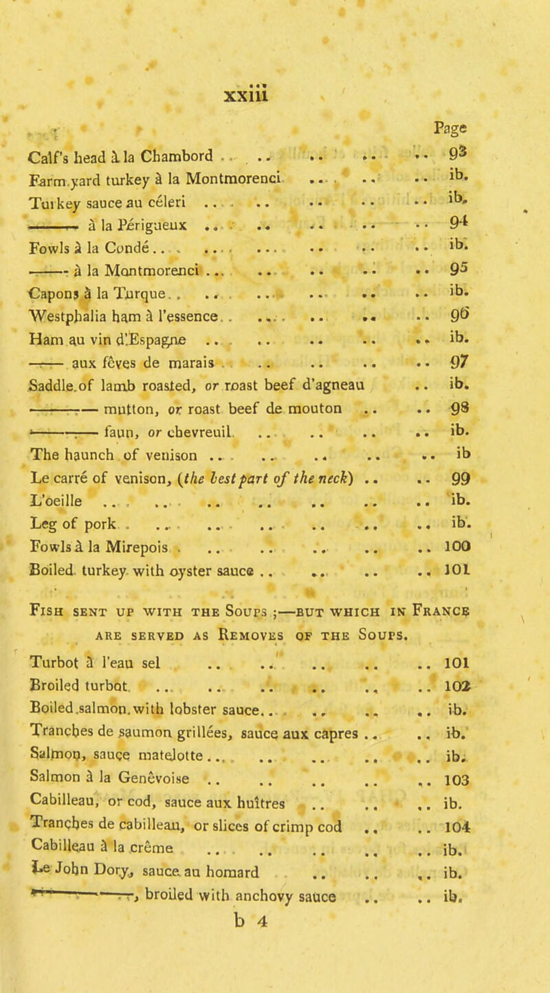 Page Calf’s head ila Chambord .... • 9® Earm.yard turkey ^ la Mon tmorencl .... •• ib. Turkey sauce au celeri .. • • • • — a la Perigaeux ...v, .. ...... .. 9*^ Fowls ii la Conde.. . .... .• •• a la Montraorenci .. •• •• 9^ Capons 5 la Turque. , .. .. .• >b. Westphalia ham ^ I’essence.. ... . .. .« .. 9^> Ham au vin d’.Espagne , .. .. .. .. ib. —r— aux fcves de marais . . .. .. .. .. 97 Saddle.of lauib roasted, or roast beef d’agneau .. ib. -7— mutton, or roast beef de mouton .. .. Q8 ‘ :— faun, or chevreuil. ... .. .. .. ib. The haunch of venison ... ... .. .. .. ib Le carre of venison, {the lest far t of the neck) .. .. 99 L’oeille .. .. .. .. ib. Leg of pork . ... .. ., .. ib. Fowls la Mirepois . .. .. .. .. .. 100 Boiled, turkey with oyster sauce .. ,. .. .. 101 Fish sent up with the Soups ;—but which in France ARE SERVED AS REMOVES OF THE SoUPS. Turbot ii I'eau sel .. .. .. .. .. 101 Broiled turbot .-. .. ., .. 102 Boiled.salmon.with lobster sauce... . .. ,, .. ib. Tranches de saumou grillees, sauce aux capres ... .. ib.' Saltnop, sauce matelotte . ib; Salmon d la Genevoi.se ,. .. .. ., .. 103 Cabilleau, or cod, sauce aux huitres .. .. ,. ib. Tranches de cabilleau, or slices of crimp cod .. .. 104 Cabilleau ^ la creme ... .. .. ,, .. ib. Le John Dory, sauce au homard .. ib. > broiled with anchovy sauce .. .. ib. b 4