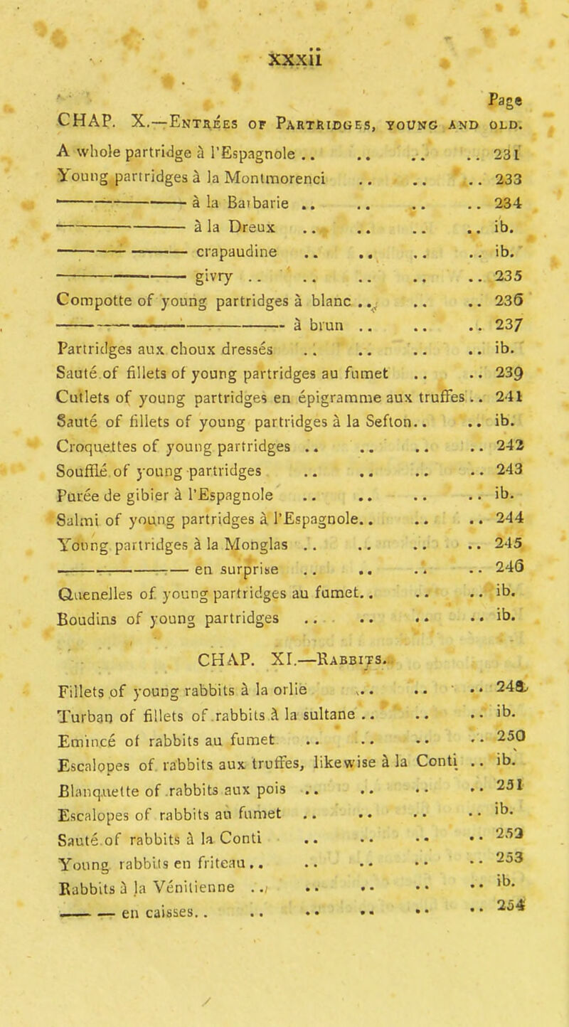 Page CHAP. X.—Entsees of Partridges, young and old. A whole partridge il I’Espagnole .. 231 Young partridges^ la Montmorenci 233 'ala Batbarie .. .. .. .. 234 ^ la Dreux .. .. .. .. ib. ^ crapaudine .. .. ,, .. ib. givry .. 235 Compotte of young partridges a blanc..,; .. .. 236 a brun ,. .. .. 23/ Partridges aux choux dresses .. .. .. .. ib. Saute.of fillets of young partridges au fumet .. .. 239 Cutlets of young partridges en epigramme aux trufFes .. 241 Saute of fillets of young partridges a la Seflon.. .. ib. Croquettes of young partridges .. .. .. .. 242 Soufiie of 5'oung partridges .. .. .. 243 Puree de gibier i I’EspagnoIe .. .. .. .. ib. Salmi of young partridges a I’Espagnole.. .. .. 244 Young partridges ^ la Monglas .. .. .. .. 245 en surprise .. .. .'. .. 246 Quenelles of young partridges au fumet.. .. .. -,’ib. Boudins of young partridges ,. .. . • .. ib. CHAP. XI.—Rabbijs.:; Fillets of young rabbits ^ la orlie ,.. .. .. 248.. Turban of fillets of .rabbits ^ la sultane .. .. .. ib. Emince of rabbits au fumet .. .. •. •• Escalopes of rabbits aux trufFes, likewise ^ la Conti .. ib. Blanq.uette of .rabbits aux pois .. .. •• »• 231 Escalopes of rabbits au fumet .. .. .. .. ib. Saute.of rabbits ^ la Conti .. .. •• •• 253 Young rabbits en friteau .. .. •• •• •• Babbits i la Venitienne ... •• •• .. ih* — en caisses.. .. •• •• •• ••