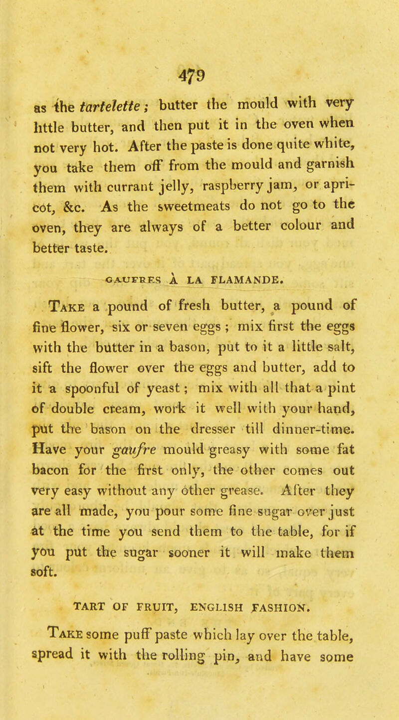 as the tartelette; butter the mould with very- little butter, and then put it in the oven when not very hot. After the paste is done quite white, you take them off from the mould and garnish them with currant jelly, raspberry jam, or apri- cot, &c. As the sweetmeats do not go to the oven, they are always of a better colour and better taste. GAUFRKS A LA FLAMANDE. Take a pound of fresh butter, a pound of fine flower, six or seven eggs ; mix first the eggs with the butter in a bason, put to it a little salt, sift the flower over the eggs and butter, add to it a spoonful of yeast; mix with all that a pint of double cream, work it well with your hand, put the bason on the dresser till dinner-time. Have your gaufre mould greasy with some fat bacon for the first only, the other comes out very easy without any other grease. After they are all made, you pour some fine sugar over just at the time you send them to the table, for if you put the sugar sooner it will make them soft. TART OF FRUIT, ENGLISH FASHION. Take some puff paste which lay over the table, spread it with the rolling pin, and have some