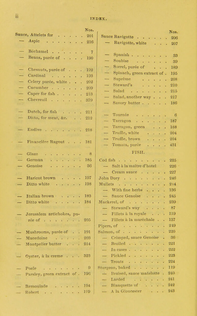 INDEX. Nos. Sauce, Attelets for 201 — Aspic 216 — Bechamel 7 — Beans, puree of ... . 190 — Chesnuts, puree of . . . 192 — Cardinal 193 — Celery puree, white . . . 202 — Cucumber 209 — Caper for fish 213 — Chevreuil 379 — Dutch, for fish .... 211 — Ditto, for meat, &c. . . 212 — Endive 218 — FinanciSre Ragout . . . 181 — Glaze 8 — German 185 — Genoise 36 — Haricot brown .... 197 — Ditto white 198 — Italian brown .... 183 — Ditto white 184 — Jerusalem artichokes, pu- ree of 205 — Mushrooms, puree of . . 191 — Macedoine 203 — Montpelier butter . . . 214 — Oyster, k la creme . . . 323 — Poele 9 — Parsley, green extract of . 19fi — Remoulade 104 — Robert Nos. Sauce llavigotte 206 — Ravigotte, white . . . 207 — Spanisli 33 — Soubise 39 — Sorrel, puree of ... 189 — Spinach, green extract of . 195 — Supr6me 208 — Steward's 210 — Salad 215 — Salad, another way . . . 217 — Savory butter 186 — Tournee 6 — Tarragon 187 — Tarragon, green . . . 188 — Truffle, white .... 204 — Truffle, brown .... 204 — Tomata, puree .... 431 FISH. Codfish 225 — Salt a la maitre d'hotel 226 — Cream sauce 227 John Dory 246 Mullets 244 — With fine herbs .... 136 — Sauce Genoise .... 245 Mackerel, of 239 — Steward's way .... 87 — Fillets a la royale . . . 119 — Fillets a la niar6chale . . 137 Pipers, of 219 Salmon, of 220 — Crimped, sauce Genoise . 36 — Broiled 221 — In cases 222 — Pickled 223 — Trouts 224 Sturgeon, baked 119 — Braised, sauce matelotte . 240 — Larded 241 — Blanquette of .... 242 — A la Gloucester . . . 243