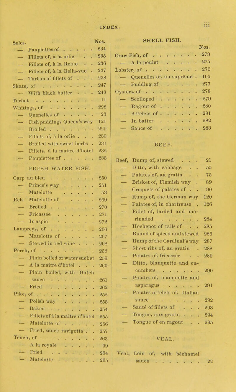 Soles. J^los- — Paupiettesof 234 — Fillets of, a la orlie . . 285 — Fillets of, h la Reine . . 236 — Fillets of, a la Bella-vue . 237 — Turban of fillets of . . . 238 Skate, of 247 — AVith black butter ... 248 Turbot 11 Whitings, of 228 — Quenelles of 23 — Fish puddings Queen's way 121 — Broiled 229 — Fillets of, a la orlie . . . 230 — Broiled -with sweet herbs . 231 — Fillets, a la maitre d'hotel 232 — Paupiettes of 233 FRESH WATER FISH. Carp au bleu 250 — Prince's way 251 — Matelotte 53 Eels Matelotte of .... 269 — Broiled 270 — Fricassee 271 — In aspic • 272 Lampreys, of 266 — Matelotte of 267 — Stewed in red wine . . . 268 Perch, of 258 — Plain boiled or water 8ucl;et 259 — A la maitre d'hotel . . . 260 — Plain boiled, with Dutch sauce 261 — Fried 262 Pike, of 252 — Polish way 253 — Baked 254 — Fillets ofil la maitre d'hotel 255 — Matelotte of 256 — Fried, sauce ravigotte . . 257 Tench, of 263 — A la royale 99 — Fried 264 — Mutelotle 265 iii SHELL FISH. Nos. Craw Fish, of 273 — A la poulet 275 Lobster, of 276 — Quenelles of, au supreme . 105 — Pudding of 277 Oysters, of 278 — Scolloped 279 — Ragout of 280 — Attelets of 281 — In batter 282 — Sauce of 283 BEEF. Beef, Rump of, stewed ... 21 — Ditto, with cabbage . . 55 — Palates of, au gratin . . 75 — Brisket of, Flemish way . 89 — Croquets of palates of . . 90 — Rump of, the German way 120 — Palates of, in chartreuse . 126 — Fillet of, larded and ma- rinaded 284 — Hochepot of tails of . . 285 — Round of spiced and stewed 286 — Rump ofthe Cardinal's way 287 — Short ribs of, au gratin . 288 — Palates of, fricassee . . 289 — Ditto, blanquette and cu- cumbers 290 — Palates of, blanquette and asparagus 291 — Palates attelets of, Italian sauce 292 — Saute of fillets of ... 293 — Tongue, aux gratin . . . 294 — Tongue of en ragout . . 295 VEAL. I j Veal, Loin of, with bechamel sauce 22