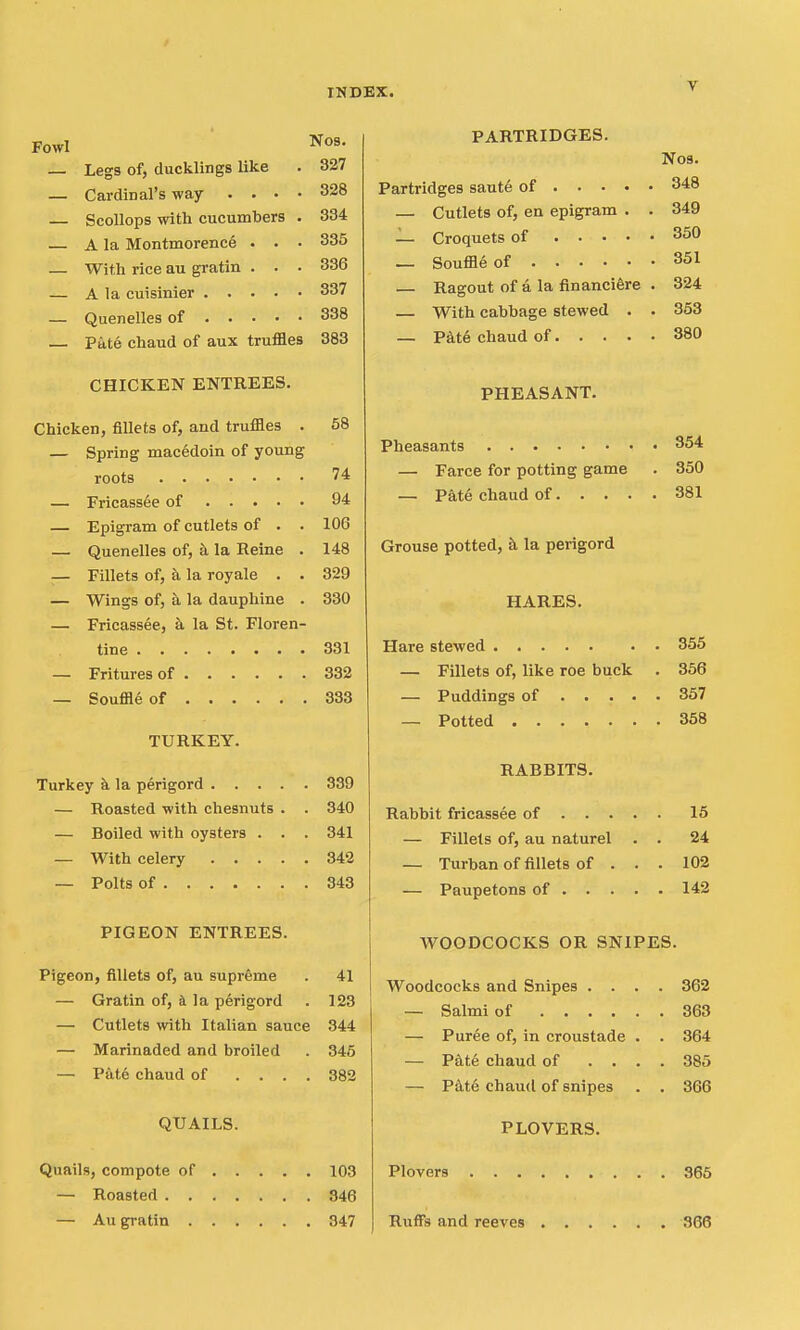 Fowl N09. 327 328 334 335 336 — Legs of, ducklings like — Cardinal's way . . • — Scollops with cucumbers — A la Montmorence . . — With rice au gratin . . — A la cuisinier 337 — Quenelles of 838 — Pate chaud of aux truffles 383 CHICKEN ENTREES. Chicken, fillets of, and truffles . 58 — Spring macedoin of young roots 74 — Fricassee of 94 — Epigram of cutlets of . . 106 — Quenelles of, a la Reine . 148 — Fillets of, k la royale . . 329 — Wings of, a la dauphine . 330 — Fricassee, &. la St. Floren- tine 331 — Fritures of 332 — Souffle of 333 TURKEY. Turkey k la perigord 339 — Roasted with chesnuts . . 340 — Boiled with oysters . . . 341 — With celery 342 — Polts of 343 PIGEON ENTREES. Pigeon, fillets of, au supreme . 41 — Gratin of, a la perigord . 123 — Cutlets with Italian sauce 344 — Marinaded and broiled . 346 — Pate chaud of .... 382 QUAILS. Quails, compote of 103 — Roasted 346 — Au gratin 347 PARTRIDGES. N09. Partridges saut6 of 348 — Cutlets of, en epigram . . 349 — Croquets of 350 — Souffle of 851 Ragout of a la financiSre . 324 — With cabbage stewed . . 353 — Pkte chaud of 380 PHEASANT. Pheasants 354 — Farce for potting game . 350 — Pat6 chaud of 381 Grouse potted, k la perigord HARES. Hare stewed 355 — Fillets of, like roe buck . 356 — Puddings of 357 — Potted 358 RABBITS. Rabbit fricassee of 15 — Fillets of, au naturel . . 24 — Turban of fillets of . . . 102 — Paupetons of 142 WOODCOCKS OR SNIPES. Woodcocks and Snipes . . — Salmi of .... — Puree of, in croustade — Pdte chaud of . . — P4t6 chaud of snipes PLOVERS. 362 363 364 385 366 Plovers 365 RufFs and reeves 366