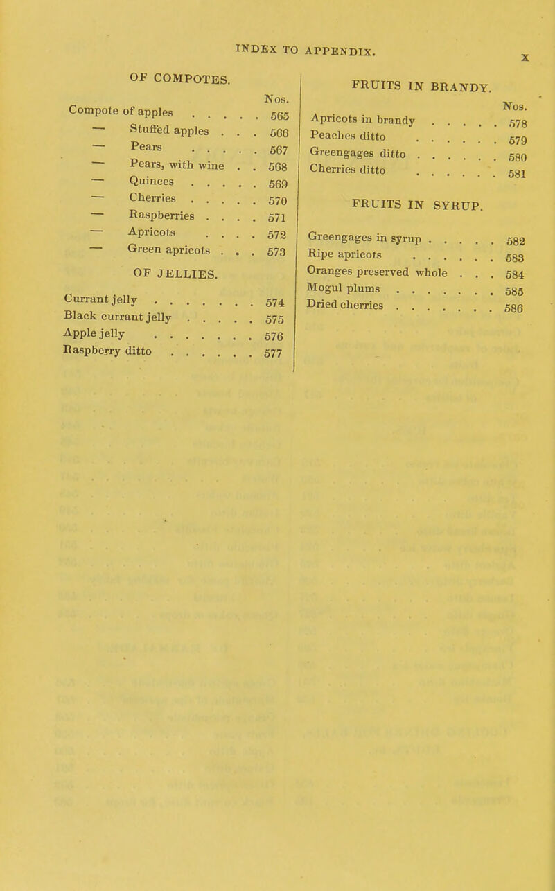 OF COMPOTES. Nos. Compote of apples 5(35 Stuffed apples . . . 566 ~ Pears 567 — Pears, with wine . . 668 — Quinces 569 — Cherries 570 — Raspberries .... 571 — Apricots .... 572 — Green apricots . . . 573 OF JELLIES. Currant jelly 574 Black currant jelly 575 Apple jelly 576 Raspberry ditto 577 FRUITS IN BRANDY. Nos. Apricots in brandy 573 Peaches ditto 579 Greengages ditto 530 Cherries ditto 531 FRUITS IN SYRUP. Greengages in syrup 532 Ripe apricots 533 Oranges preserved whole . . . 684 Mogul plums 585 Dried cherries 536