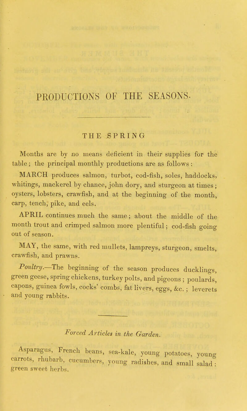 PRODUCTIONS OF THE SEASONS- THE SPRING Months are by no means deficient in their supplies for the table; the principal monthly productions are as follows : MARCH produces salmon, turbot, cod-fish, soles, haddocks, whitings, mackerel by chance, John dory, and sturgeon at times; oysters, lobsters, crawfish, and at the beginning of the month, carp, tench, pike, and eels. APRIL continues much the same; about the middle of the month trout and crimped salmon more plentiful; cod-fish going out of season. MAY, the same, with red mullets, lampreys, sturgeon, smelts, crawfish, and prawns. Poultrij.—ThQ beginning of the season produces ducklings, green geese, spring chickens, turkey polts, and pigeons ; poulards] capons, guinea fowls, cocks' combs, fat livers, eggs, &c.; leverets and young rabbits. Forced Articles in the Garden. Asparagus, French beans, sea-kale, young potatoes, young carrots, rhubarb, cucumbers, young radishes, and small salad : green sweet herbs.