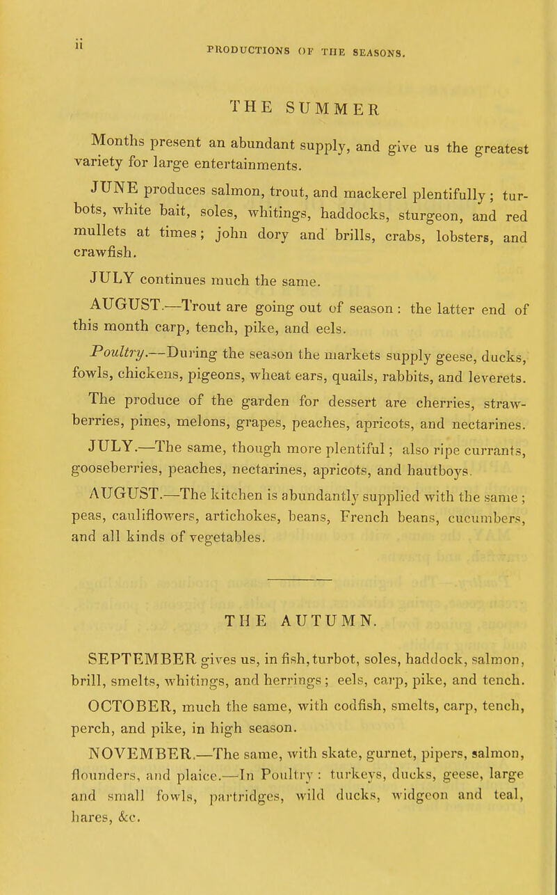 THE SUMMER Months present an abundant supply, and give us the greatest variety for large entertainments. JUNE produces salmon, trout, and mackerel plentifully; tur- bots, white bait, soles, whitings, haddocks, sturgeon, and red mullets at times; john dory and brills, crabs, lobsters, and crawfish. JULY continues much the same. AUGUST.—Trout are going out of season : the latter end of this month carp, tench, pike, and eels. Poultry.—During the season the markets supply geese, ducks, fowls, chickens, pigeons, wheat ears, quails, rabbits, and leverets. The produce of the garden for dessert are cherries, straw- berries, pines, melons, grapes, peaches, apricots, and nectarines. JULY.—The same, though more plentiful; also ripe currants, gooseberries, peaches, nectarines, apricots, and hautboys. AUGUST.—The kitchen is abundantly supplied with the .same ; peas, cauliflowers, artichokes, beans, French beans, cucumbers, and all kinds of vegetables. THE AUTUMN. SEPTEMBER gives us, in fish,turbot, soles, haddock, salmon, brill, smelts, whitings, and herrings ; eels, carp, pike, and tench. OCTOBER, much the same, with codfish, smelts, carp, tench, perch, and pike, in high season. NOVEMBER.—The same, with skate, gurnet, pipers, salmon, flounders, and plaice.—^Li Poultry : turkeys, ducks, geese, large and small fowls, partridges, wild ducks, widgeon and teal, hares, &c.