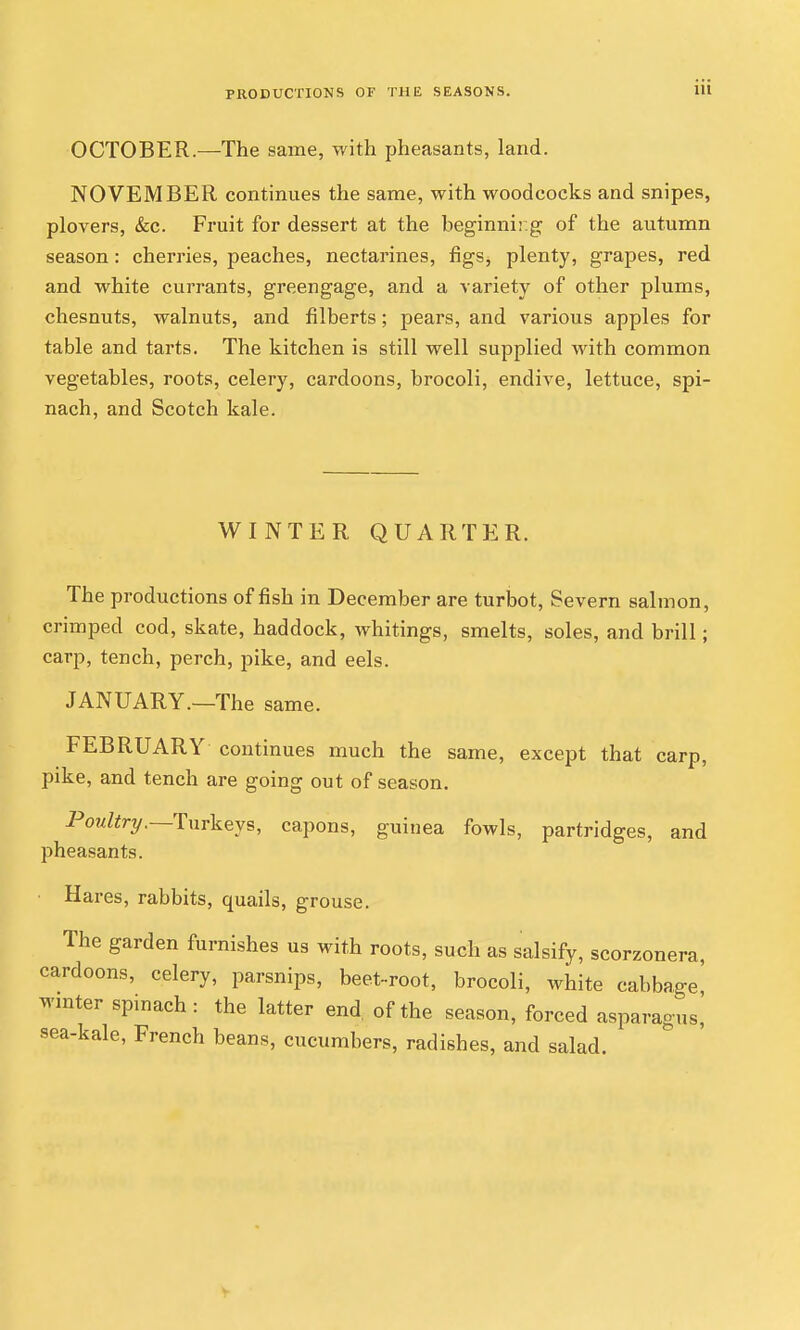OCTOBER.—The same, with pheasants, land. NOVEMBER continues the same, with woodcocks and snipes, plovers, &c. Fruit for dessert at the beginnir.g of the autumn season: cherries, peaches, nectarines, figs, plenty, grapes, red and white currants, greengage, and a variety of other plums, chesnuts, walnuts, and filberts; pears, and various apples for table and tarts. The kitchen is still well supplied with common vegetables, roots, celery, cardoons, brocoli, endive, lettuce, spi- nach, and Scotch kale. WINTER QUARTER. The productions of fish in December are turljot, Severn salmon, crimped cod, skate, haddock, whitings, smelts, soles, and brill; carp, tench, perch, pike, and eels. JANUARY.—The same. FEBRUARY continues much the same, except that carp, pike, and tench are going out of season. Po?//;?-?/.-Turkeys, capons, guinea fowls, partridges, and pheasants. ■ Hares, rabbits, quails, grouse. The garden furnishes us with roots, such as salsify, scorzonera, cardoons, celery, parsnips, beet-root, brocoli, white cabbage wmter spmach: the latter end of the season, forced asparagus] sea-kale, French beans, cucumbers, radishes, and salad.