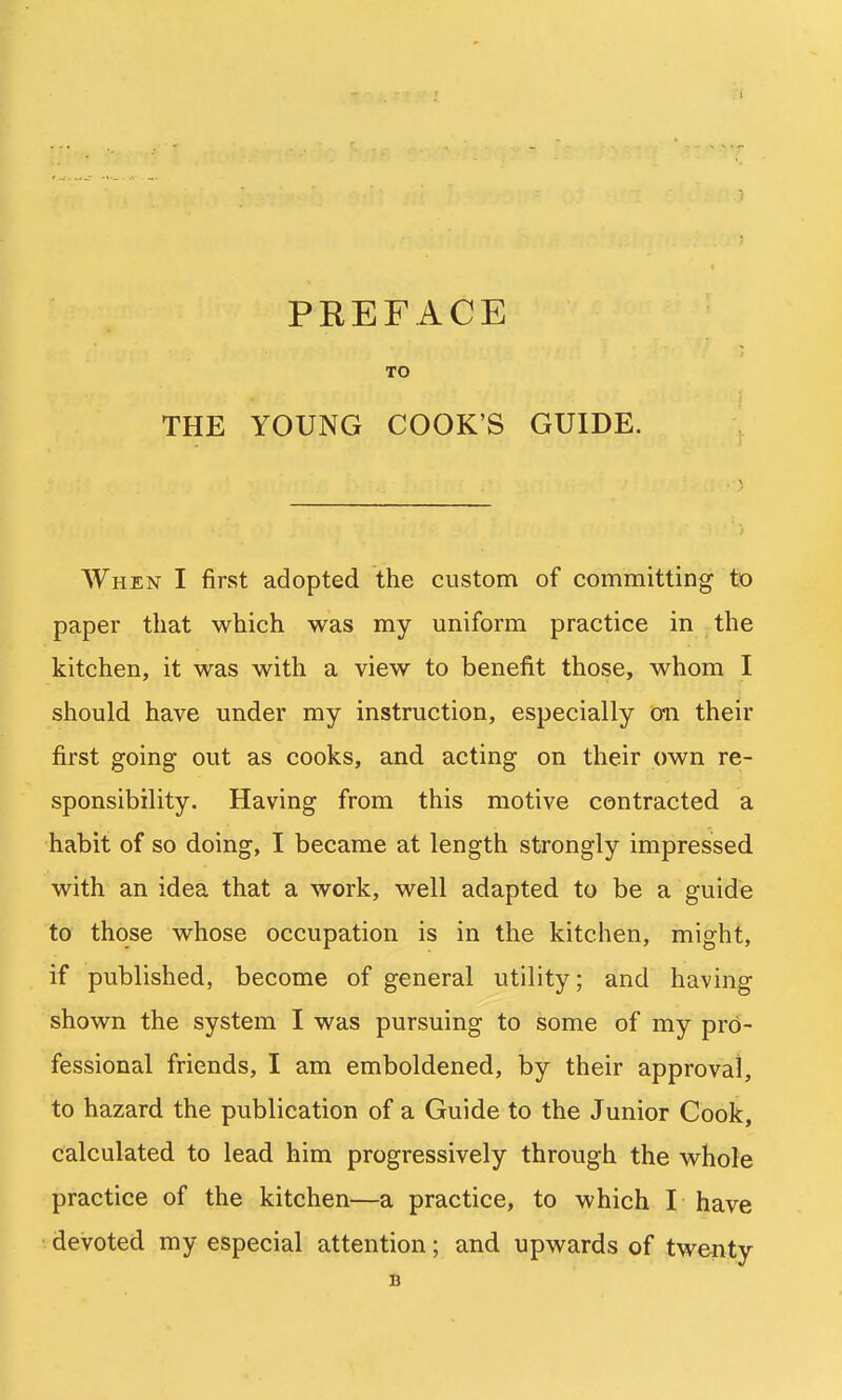 PEEFACE TO THE YOUNG COOK'S GUIDE. When I first adopted the custom of committing to paper that which was my uniform practice in the kitchen, it was with a view to benefit those, whom I should have under my instruction, especially oil their first going out as cooks, and acting on their own re- sponsibility. Having from this motive contracted a habit of so doing, I became at length strongly impressed with an idea that a work, well adapted to be a guide to those whose occupation is in the kitchen, might, if published, become of general utility; and having shown the system I was pursuing to some of my pro- fessional friends, I am emboldened, by their approval, to hazard the publication of a Guide to the Junior Cook, calculated to lead him progressively through the whole practice of the kitchen—a practice, to which I have devoted my especial attention; and upwards of twenty B