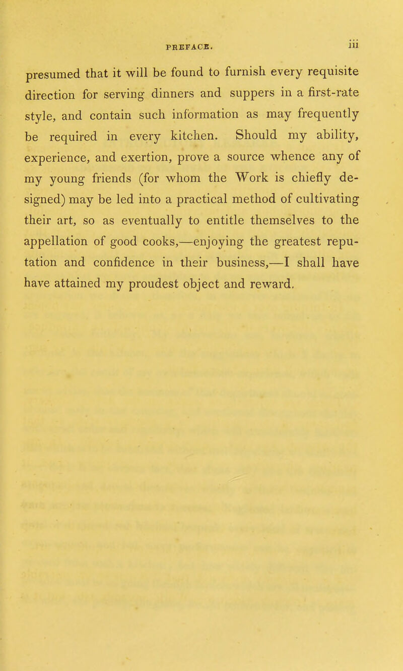 presumed that it will be found to furnish every requisite direction for serving- dinners and suppers in a first-rate style, and contain such information as may frequently be required in every kitchen. Should my ability, experience, and exertion, prove a source vv^hence any of my young friends (for whom the Work is chiefly de- signed) may be led into a practical method of cultivating their art, so as eventually to entitle themselves to the appellation of good cooks,—enjoying the greatest repu- tation and confidence in their business,—I shall have have attained my proudest object and reward.