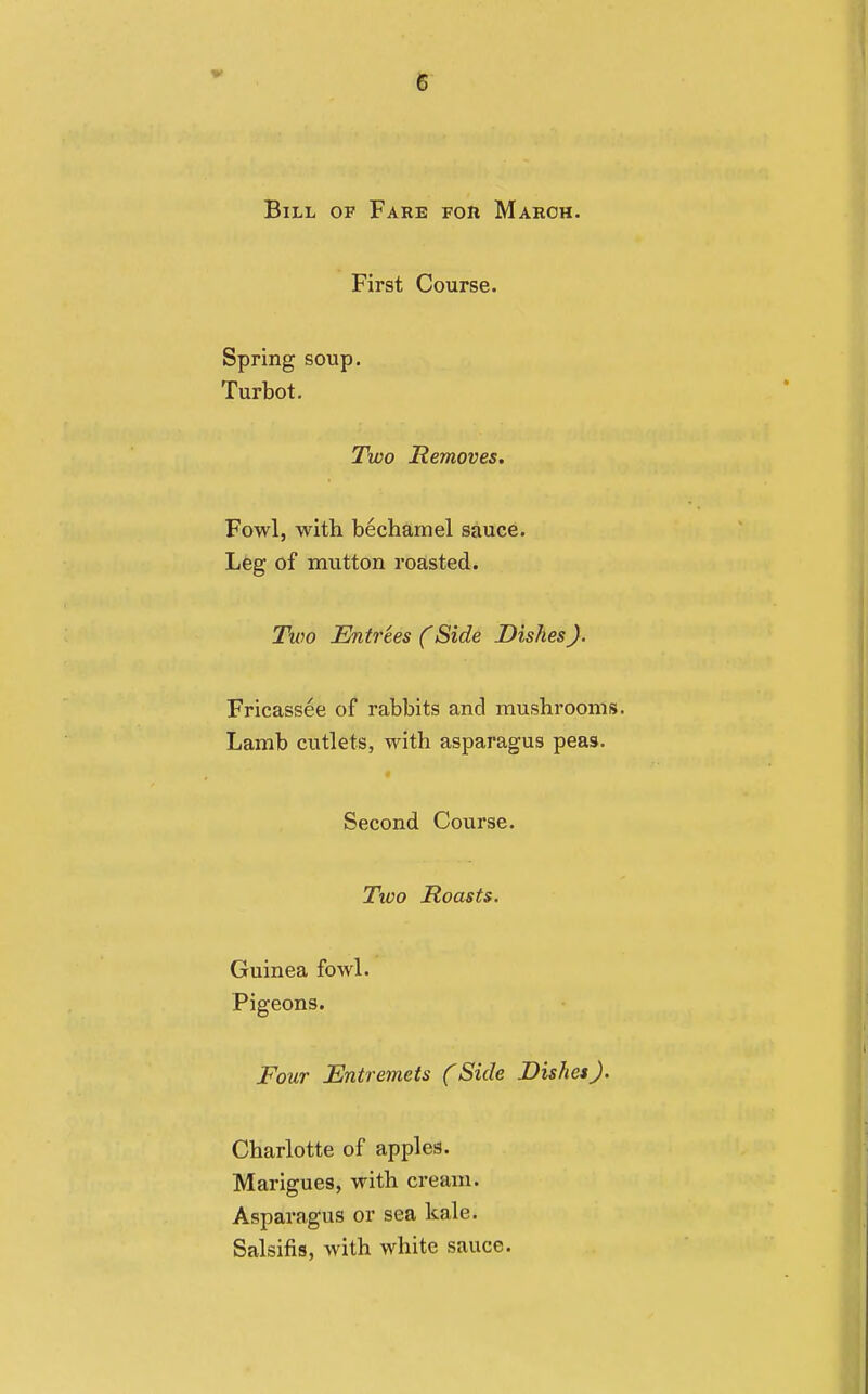 Bill of Fare for March. First Course. Spring soup. Turbot. Two Removes. Fowl, with bechamel sauce. Leg of mutton roasted. Two Entrees (Side Dishes). Fricassee of rabbits and mushrooms. Lamb cutlets, with asparagus peas. Second Course. Two Roasts. Guinea fowl. Pigeons. Four Entremets (Side Dishes). Charlotte of apples. Marigues, with cream. Asparagus or sea kale. Salsifis, with white sauce.