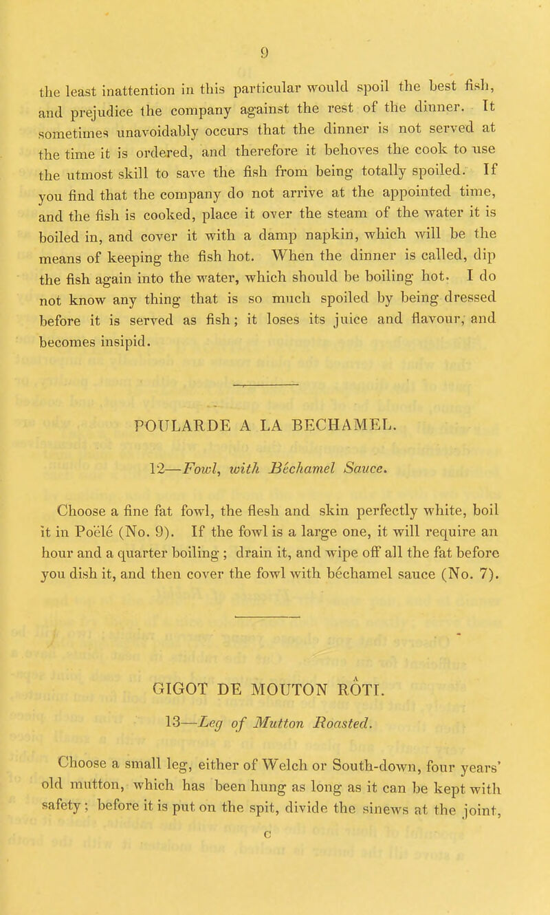 the least inattention in this particular would spoil the Lest fish, and prejudice the company against the rest of the dinner. It sometimes unavoidahly occurs that the dinner is not served at the time it is ordered, and therefore it behoves the cook to use the utmost skill to save the fish from being totally spoiled. If you find that the company do not arrive at the appointed time, and the fish is cooked, place it over the steam of the water it is boiled in, and cover it with a damp napkin, which will be the means of keeping the fish hot. When the dinner is called, dip the fish again into the water, which should be boiling hot. I do not know any thing that is so much spoiled by being dressed before it is served as fish; it loses its juice and flavour, and becomes insipid. POULARDE A LA BECHAMEL. 12—Fowl, with JBechamel Sauce. Choose a fine fat fowl, the flesh and skin perfectly white, boil it in Po'ele (No. 9). If the fowl is a large one, it will require an hour and a quarter boiling ; drain it, and wipe off all the fat before you dish it, and then cover the fowl with bechamel sauce (No. 7). GIGOT DE MOUTON ROTI. 13—Leg of Mutton Roasted. Choose a small leg, either of Welch or South-down, four years' old mutton, which has been hung as long as it can be kept with safety; before it is put on the spit, divide the sinews at the joint, c