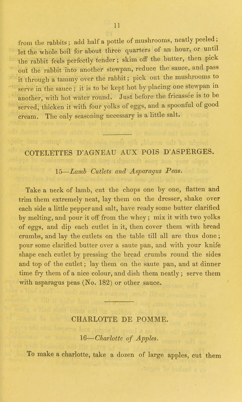 from the rabbits ; add half a pottle of mushrooms, neatly peeled; let the whole boil for about three quarters of an hour, or until the rabbit feels perfectly tender; skim off the butter, then pick out the rabbit into another stewpan, reduce the sauce, and pass it through a tammy over the rabbit; pick out the mushrooms to serve in the sauce ; it is to be kept hot by placing one stewpan in another, with hot water round. Just before the fricassee is to be served, thicken it with four yolks of eggs, and a spoonful of good cream. The only seasoning necessary is a little salt. COTELETTES D'AGNEAU AUX POIS D'ASPERGES. 15—Lamh Cutlets and Asparagus Peas. Take a neck of lamb, cut the chops one by one, flatten and trim them extremely neat, lay them on the dresser, shake over each side a little pepper and salt, have ready some butter clarified by melting, and pour it off from the whey; mix it with two yolks of eggs, and dip each cutlet in it, then cover them with bread crumbs, and lay the cutlets on the table till all are thus done; pour some clarified butter over a saute pan, and with your knife shape each cutlet by pressing the bread crumbs round the sides and top of the cutlet; lay them on the saute pan, and at dinner time fry them of a nice colour, and dish them neatly; serve them with asparagus peas (No. 182) or other sauce. CHARLOTTE DE POMME. 16—Charlotte of Apples. To make a charlotte, take a dozen of large apples, cut them