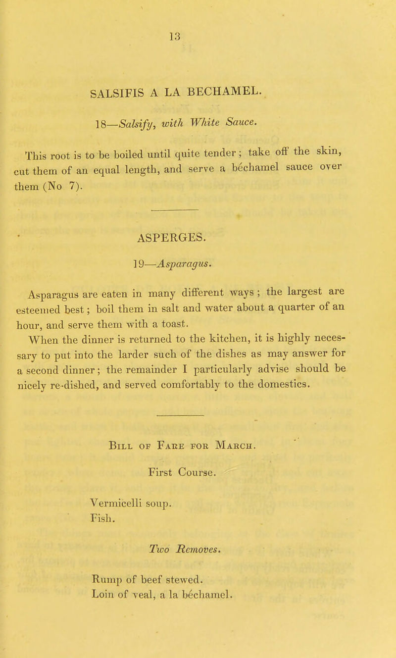 SALSIFIS A LA BECHAMEL. IS—Salsify, with White Sauce. This root is to be boiled until quite tender; take off the ski cut them of an equal length, and serve a bechamel sauce ov them (No 7). ASPERGES. ] 9—Asparagus. Asparagus are eaten in many different ways ; the largest are esteemed best; boil them in salt and water about a quarter of an hour, and serve them with a toast. When the dinner is returned to the kitchen, it is highly neces- sary to put into the larder such of the dishes as may answer for a second dinner; the remainder I particularly advise should be nicely re-dished, and served comfortably to the domestics. Bill of Faee foe March. First Course. Vermicelli soup. Fish. Two Removes. Rump of beef stewed. Loin of veal, a la bechamel.