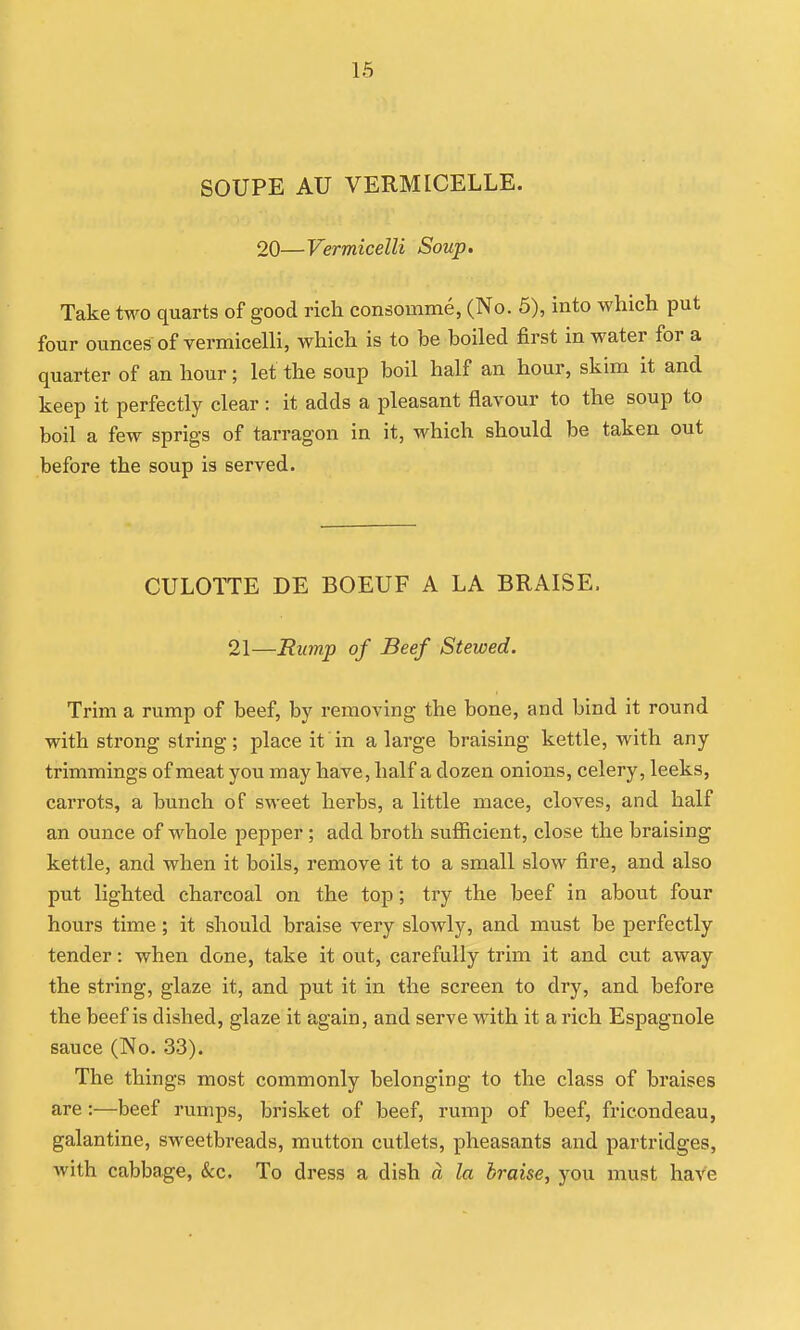 16 SOUPE AU VERMICELLE. 20—Vermicelli Soup. Take two quarts of good rich consomme, (No. 5), into which put four ounces of vermicelli, Avhich is to be boiled first in water for a quarter of an hour; let the soup boil half an hour, skim it and keep it perfectly clear : it adds a pleasant flavour to the soup to boil a few sprigs of tarragon in it, which should be taken out before the soup is served. CULOTTE DE BOEUF A LA BRAISE. 21—Rump of Beef Stewed. Trim a rump of beef, by removing the bone, and bind it round with strong string; place it in a large braising kettle, with any trimmings of meat you may have, half a dozen onions, celery, leeks, carrots, a bunch of sweet herbs, a little mace, cloves, and half an ounce of whole pepper ; add broth sufficient, close the braising kettle, and when it boils, remove it to a small slow fire, and also put lighted charcoal on the top; try the beef in about four hours time; it should braise very slowly, and must be perfectly tender: when done, take it out, carefully trim it and cut away the string, glaze it, and put it in the screen to dry, and before the beef is dished, glaze it again, and serve with it a rich Espagnole sauce (No. 33). The things most commonly belonging to the class of braises are:—beef rumps, brisket of beef, rump of beef, fricondeau, galantine, sweetbreads, mutton cutlets, pheasants and partridges, with cabbage, &c. To dress a dish d la braise, you must have