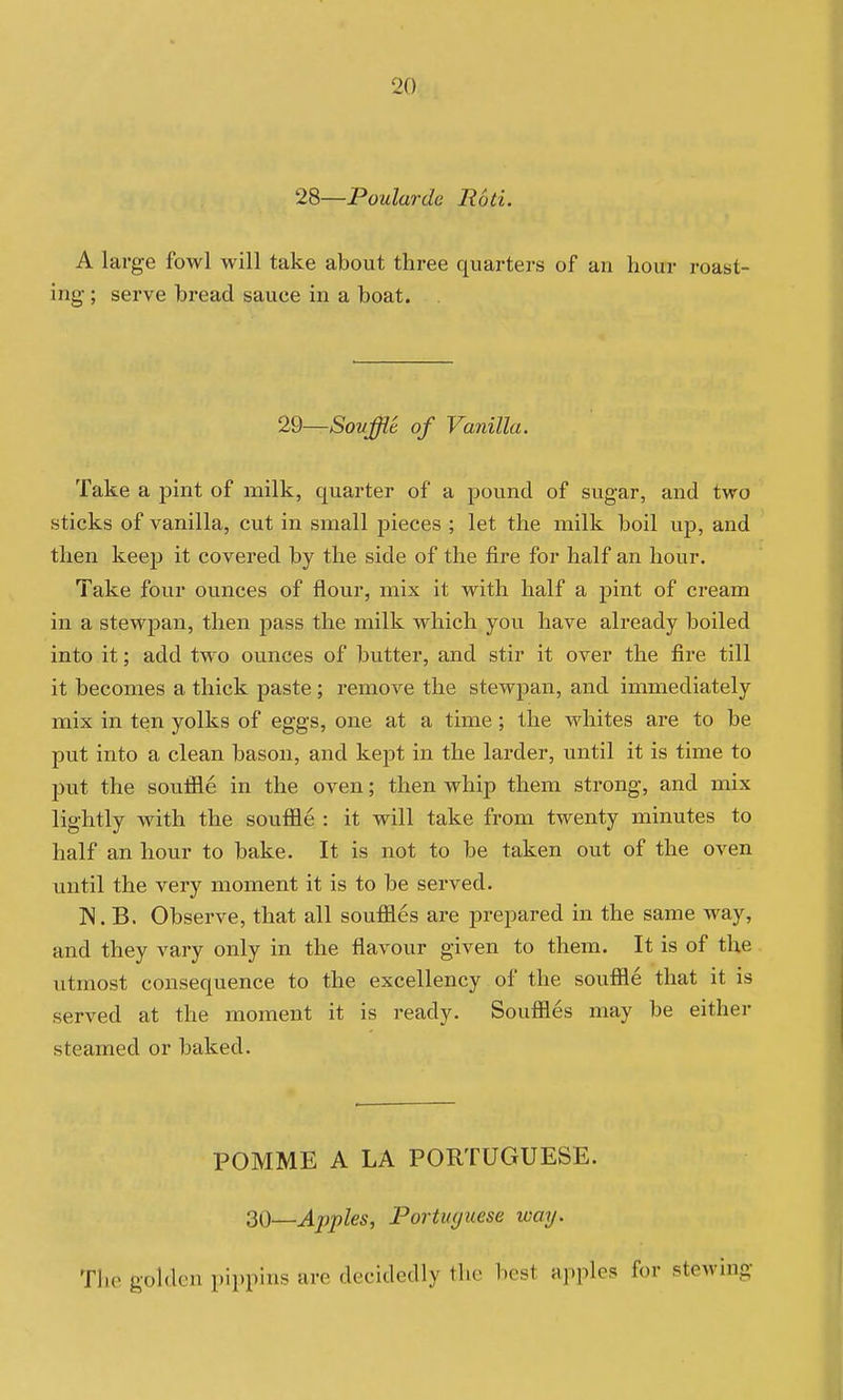 28—Poularde Rod. A large fowl will take about three quarters of an hour roast- ing- ; serve bread sauce in a boat. 29—Souffle of Vanilla. Take a pint of milk, quarter of a pound of sugar, and two sticks of vanilla, cut in small pieces ; let the milk boil up, and then keep it covered by the side of the fire for half an hour. Take four ounces of flour, mix it with half a pint of cream in a stewpan, then pass the milk which you have already boiled into it; add two ounces of butter, and stir it over the fire till it becomes a thick paste ; remove the stewpan, and immediately mix in ten yolks of eggs, one at a time ; the whites are to be put into a clean bason, and kept in the larder, until it is time to piit the souffle in the oven; then whip them strong, and mix lightly with the souffle : it will take from twenty minutes to half an hour to bake. It is not to be taken out of the oven until the very moment it is to be served. IN. B. Observe, that all souffles are prepared in the same way, and they vary only in the flavour given to them. It is of the utmost consequence to the excellency of the souffle that it is served at the moment it is ready. Souffles may be either steamed or baked. POMME A LA PORTUGUESE. ^Q—Apples, Portiujuese loay. The golden pippins are decidedly the best apples for stewing