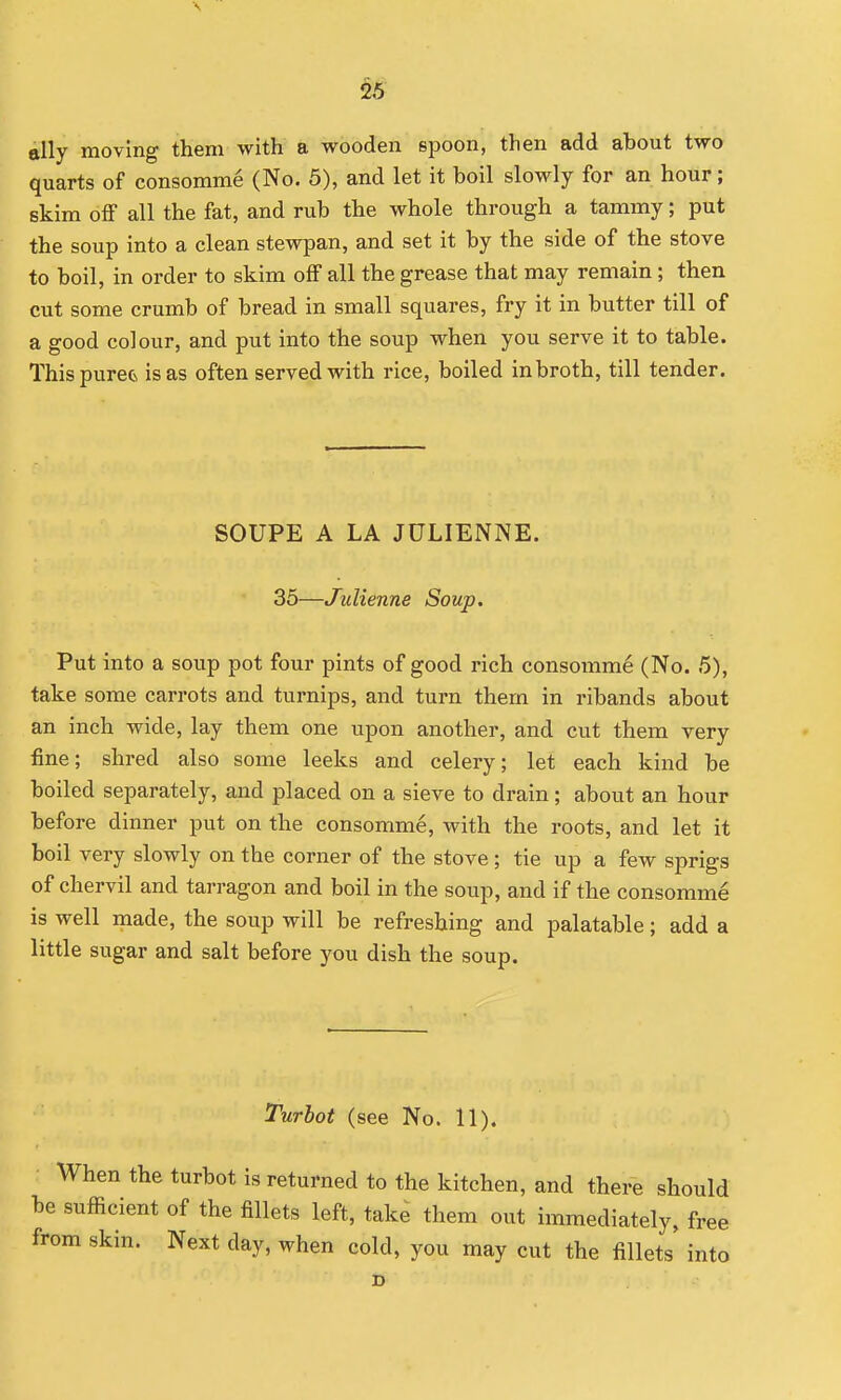 ally moving them with a wooden spoon, then add about two quarts of consomme (No. 5), and let it boil slowly for an hour; skim off all the fat, and rub the whole through a tammy; put the soup into a clean stewpan, and set it by the side of the stove to boil, in order to skim off all the grease that may remain; then cut some crumb of bread in small squares, fry it in butter till of a good colour, and put into the soup when you serve it to table. ThispureOi is as often served with rice, boiled in broth, till tender. SOUPE A LA JULIENNE. 35—Julienne Soup. Put into a soup pot four pints of good rich consomme (No. 5), take some carrots and turnips, and turn them in ribands about an inch wide, lay them one upon another, and cut them very fine; shred also some leeks and celery; let each kind be boiled separately, and placed on a sieve to drain; about an hour before dinner put on the consomme, with the roots, and let it boil very slowly on the corner of the stove; tie up a few sprigs of chervil and tarragon and boil in the soup, and if the consomme is well made, the soup will be refreshing and palatable; add a little sugar and salt before you dish the soup. Turbot (see No. 11). When the turbot is returned to the kitchen, and there should be sufficient of the fillets left, take them out immediately, free from skin. Next day, when cold, you may cut the fillets into