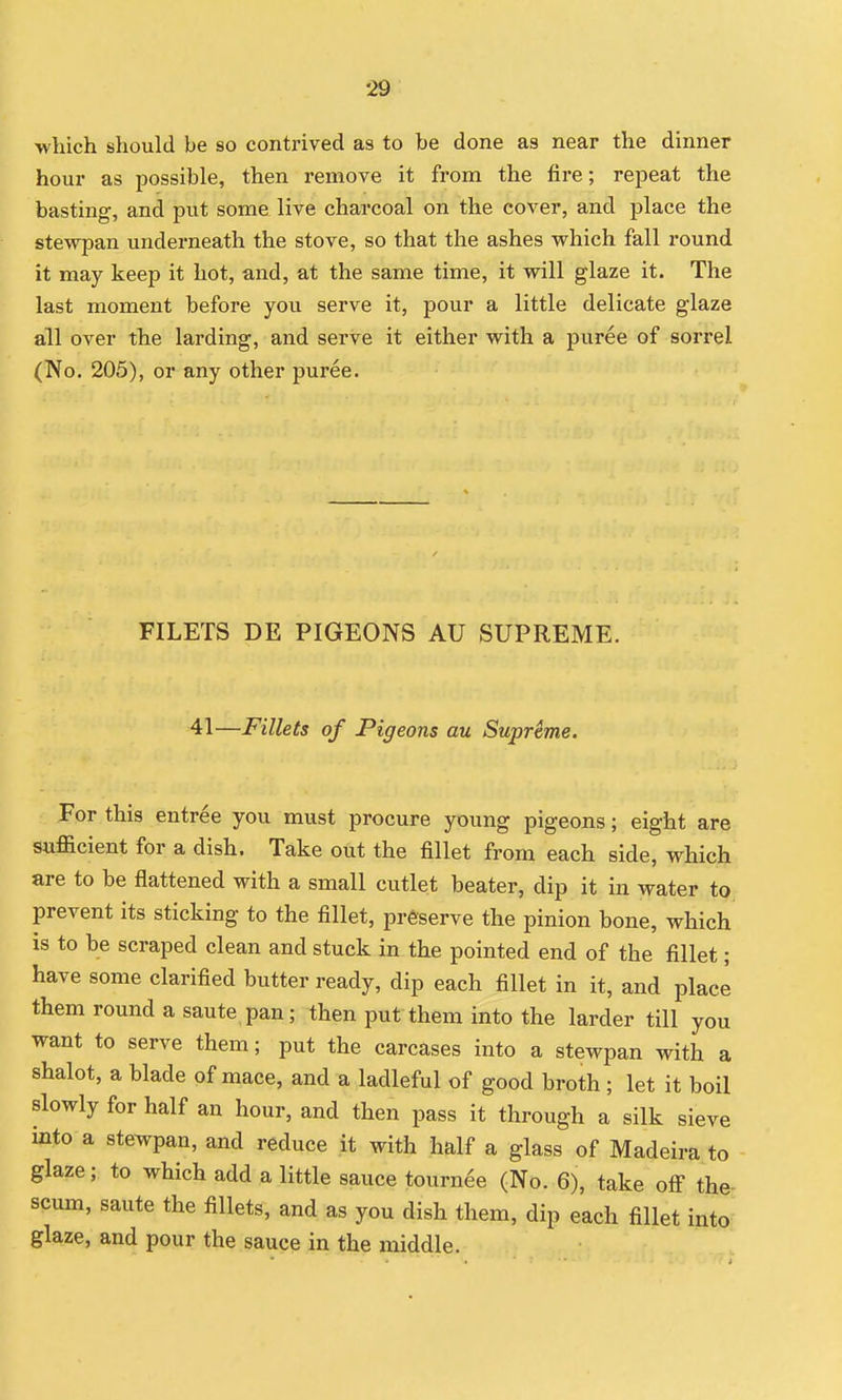 which should be so contrived as to be done as near the dinner hour as possible, then remove it from the fire; repeat the basting, and put some live charcoal on the cover, and place the stewpan underneath the stove, so that the ashes which fall round it may keep it hot, and, at the same time, it will glaze it. The last moment before you serve it, pour a little delicate glaze all over the larding, and serve it either with a puree of sorrel (No. 205), or any other puree. FILETS DE PIGEONS AU SUPREME. 41—Fillets of Pigeons au Suprime. For this entree you must procure young pigeons; eight are sufficient for a dish. Take out the fillet from each side, which are to be flattened with a small cutlet beater, dip it in water to prevent its sticking to the fillet, preserve the pinion bone, which is to be scraped clean and stuck in the pointed end of the fillet; have some clarified butter ready, dip each fillet in it, and placi them round a saute pan; then put them into the larder till you want to serve them; put the carcases into a stewpan with a shalot, a blade of mace, and a ladleful of good broth ; let it boil slowly for half an hour, and then pass it through a silk sieve into a stewpan, and reduce it with half a glass of Madeira to glaze; to which add a little sauce tourn^e (No. 6), take off the scum, saute the fillets, and as you dish them, dip each fillet into glaze, and pour the sauce in the middle. ••7;
