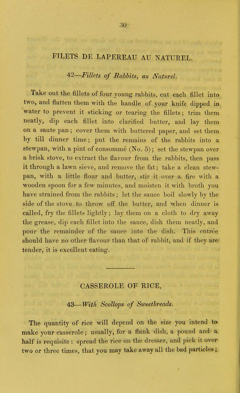 FILETS DE LAPEREAU AU NATUREL. '^2—Fillets of Babbits, au Naturel. Take out the fillets of four young rabbits, cut each fillet into two, and flatten them with the handle of your knife dipped in. water to prevent it sticking or tearing the fillets; trim them neatly, dip each fillet into clarified butter, and lay them on a saute pan; cover them with buttered paper, and set them by till dinner time; put the remains of the rabbits into a stewpan, with a pint of consomme (No. 5); set the stewpan over a brisk stove, to extract the flavour from the rabbits, then pass it through a lawn sieve, and remove the fat; take a clean stew- pan, with a little flour and butter, stir it over a fire with a wooden spoon for a few minutes, and moisten it with broth you have strained from the rabbits ; let the sauce boil slowly by the side of the stove to throw ofi the butter, and when dinner is called, fry the fillets lightly; lay them on a cloth to dry away the grease, dip each fillet into the sauce, dish them neatly, and pour the remainder of the sauce into the dish. This entree should have no other flavour than that of rabbit, and if they are^ tender, it is excellent eating. ' CASSEROLE OF RICE, 43—With Scollops of Sweetbreads. The quantity of rice will depend on the size you intend to make your casserole; usually, for a flank dish, a pound and a, half is requisite : spread the rice on the dresser, and pick it over, two or three times, that you may take away all the bad particles;.;