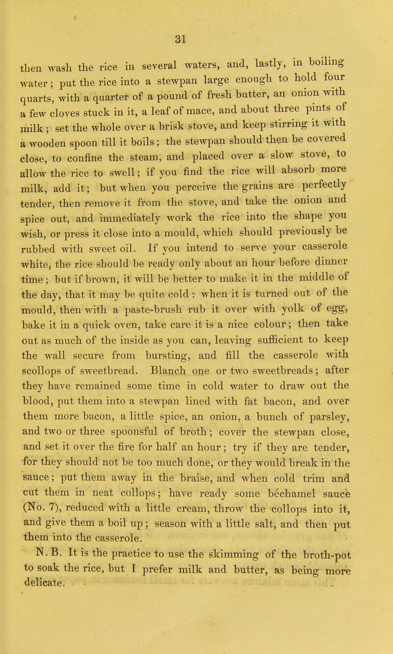 I 31 then wash the rice in several waters, and, lastly, in boiling water; put the rice into a stewpan large enough to hold four quarts, with a quarter of a pound of fresh butter, an onion with a few cloves stuck in it, a leaf of mace, and about three pints of milk; set the whole over a brisk stove, and keep stirring it with a wooden spoon till it boils; the stewpan should then be covered close, to confine the steam, and placed over a slow stove, to allow the rice to swell; if you find the rice will absorb more milk, add it; but when you perceive the grains are perfectly tender, then remove it from the stove, and take the onion and spice out, and immediately work the rice into the shape you wish, or press it close into a mould, which should previously be rubbed with sweet oil. If you intend to serve your casserole white, the rice should be ready only about an hour before dinner -time; but if brown, it will be better to make it in the middle of the day, that it may be quite cold : when it is turned out of the mould, then with a paste-brush rub it over with yolk of egg, bake it in a quick oven, take care it is a nice colour; then take out as much of the inside as you can, leaving sufficient to keep the wall secure from bursting, and fill the casserole with scollops of sweetbread. Blanch one or two sweetbreads ; after they have remained some time in cold water to draw out the blood, put them into a stewpan lined with fat bacon, and over them more bacon, a little spice, an onion, a bunch of parsley, and two or three spoonsful of broth; cover the stewpan close, and set it over the fire for half an hour; try if they are tender, for they should not be too much done, or they would break in the sauce; put them away in the braise, and when cold trim and cut them in neat collops; have ready some bechamel sauce (No. 7), reduced with a little cream, throw the collops into it, and give them a boil up; season with a little salt, and then put them into the casserole. N.B. It is the practice to use the skimming of the broth-pot to soak the rice, but I prefer milk and butter, as being more delicate.