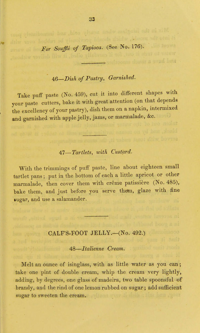 For Souffle of Tapioca. (See No. 176). 46—Dish of Pastry, Garnished. Take puff paste (No. 459), cut it into different shapes with your paste cutters, bake it with great attention (on that depends the excellency of your pastry), dish them on a napkin, intermixed and garnished with apple jelly, jams, or marmalade, &c. 47—Tartlets, with Custard. With the trimmings of puff paste, line about eighteen small tartlet pans; put in the bottom of each a little apricot or other marmalade, then cover them with cr6me patissi^re (No. 485), bake them, and just before you serve them, glaze with fine sugar, and use a salamander. CALF'S-FOOT JELLY.—(No. 492.) 48—Italienne Cream. Melt an ounce of isinglass, with as little water as you can; take one pint of double cream, whip the cream very lightly, adding, by degrees, one glass of madeira, two table spoonsful of brandy, and the rind of one lemon rubbed on sugar; add sufficient sugar to sweeten the cream.
