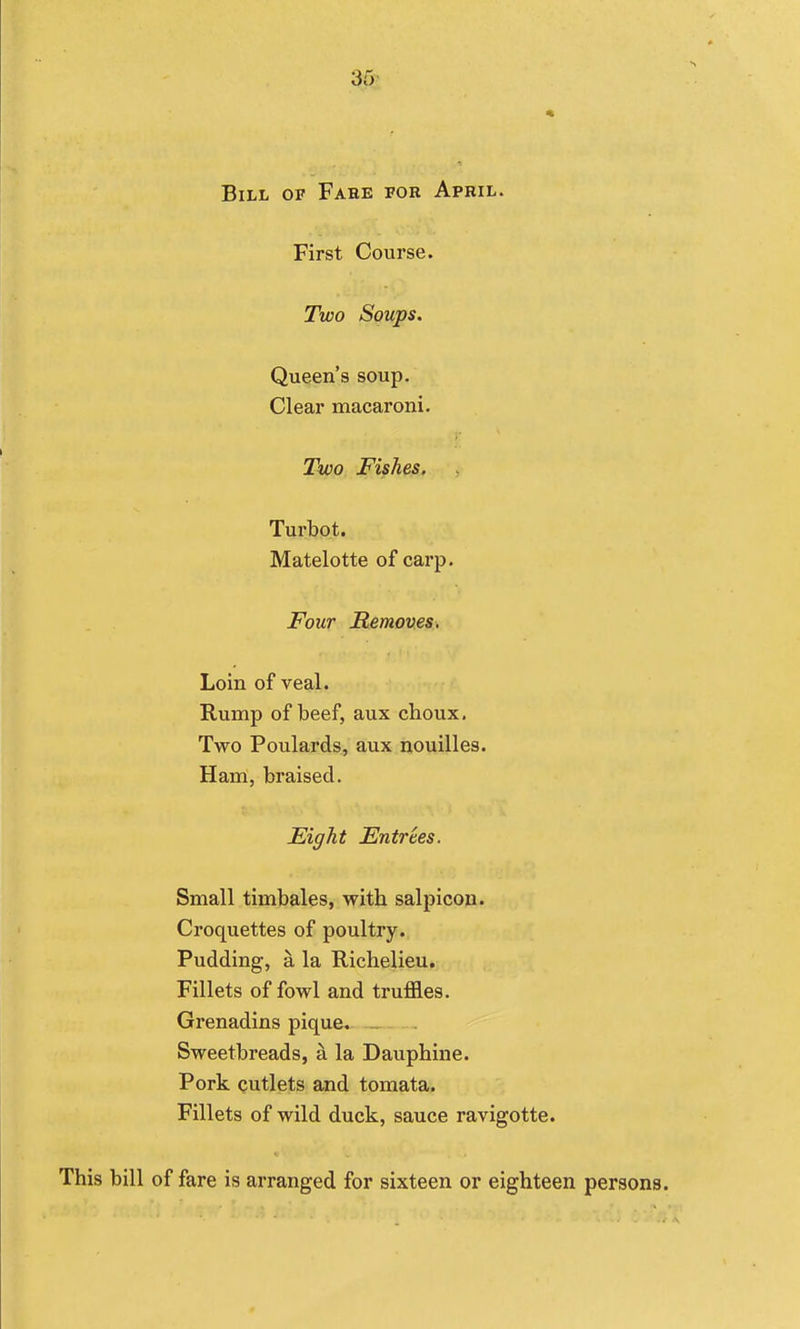 Bill of Fare for April. First Course. Two Soups. Queen's soup. Clear macaroni. Two Fishes, Turbot. Matelotte of carp. Four Removes. Loin of veal. Rump of beef, aux choux, Two Poulards, aux nouilles. Ham, braised. Eight Entrees. Small timbales, with salpicon. Croquettes of poultry. Pudding, a la Richelieu. Fillets of fowl and truffles. Grenadins pique. . Sweetbreads, a la Dauphine. Pork cutlets and tomata. Fillets of wild duck, sauce ravigotte. This bill of fare is arranged for sixteen or eighteen persona.