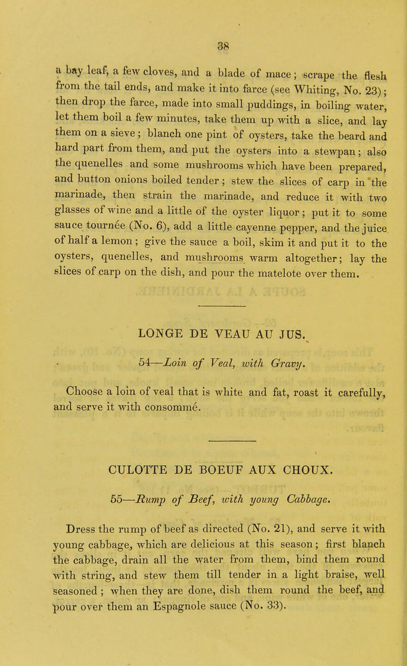 a bay leaf, a few cloves, and a blade of mace; scrape the flesh from the tail ends, and make it into farce (see Whiting, No. 23); then drop the farce, made into small puddings, in boiling water, let them boil a few minutes, take them up with a slice, and lay them on a sieve; blanch one pint of oysters, take the beard and hard part from them, and put the oysters into a stewpan; also the quenelles and some mushrooms which have been prepared, and button onions boiled tender ; stew the slices of carp in 'the marinade, then strain the marinade, and reduce it with two glasses of wine and a little of the oyster liquor ; put it to some sauce tournee (No. 6), add a little cayenne pepper, and the juice of half a lemon ; give the sauce a boil, skim it and put it to the oysters, quenelles, and mushrooms warm altogether; lay the slices of carp on the dish, and pour the matelote over them. LONGE DE VEAU AU JUS. 54—Loin of Veal, with Gravy. Choose a loin of veal that is white and fat, roast it carefully, and serve it with consomme. CULOTTE DE BOEUF AUX CHOUX. 65—Rump of Beef, with young Cabhage. Dress the rump of beef as directed (No. 21), and serve it -with young cabbage, which are delicious at this season; first blanch the cabbage, drain all the water from them, bind them round with string, and stew them till tender in a light braise, well seasoned; when they are done, dish them round the beef, and pour over them an Espagnole sauce (No. 33).