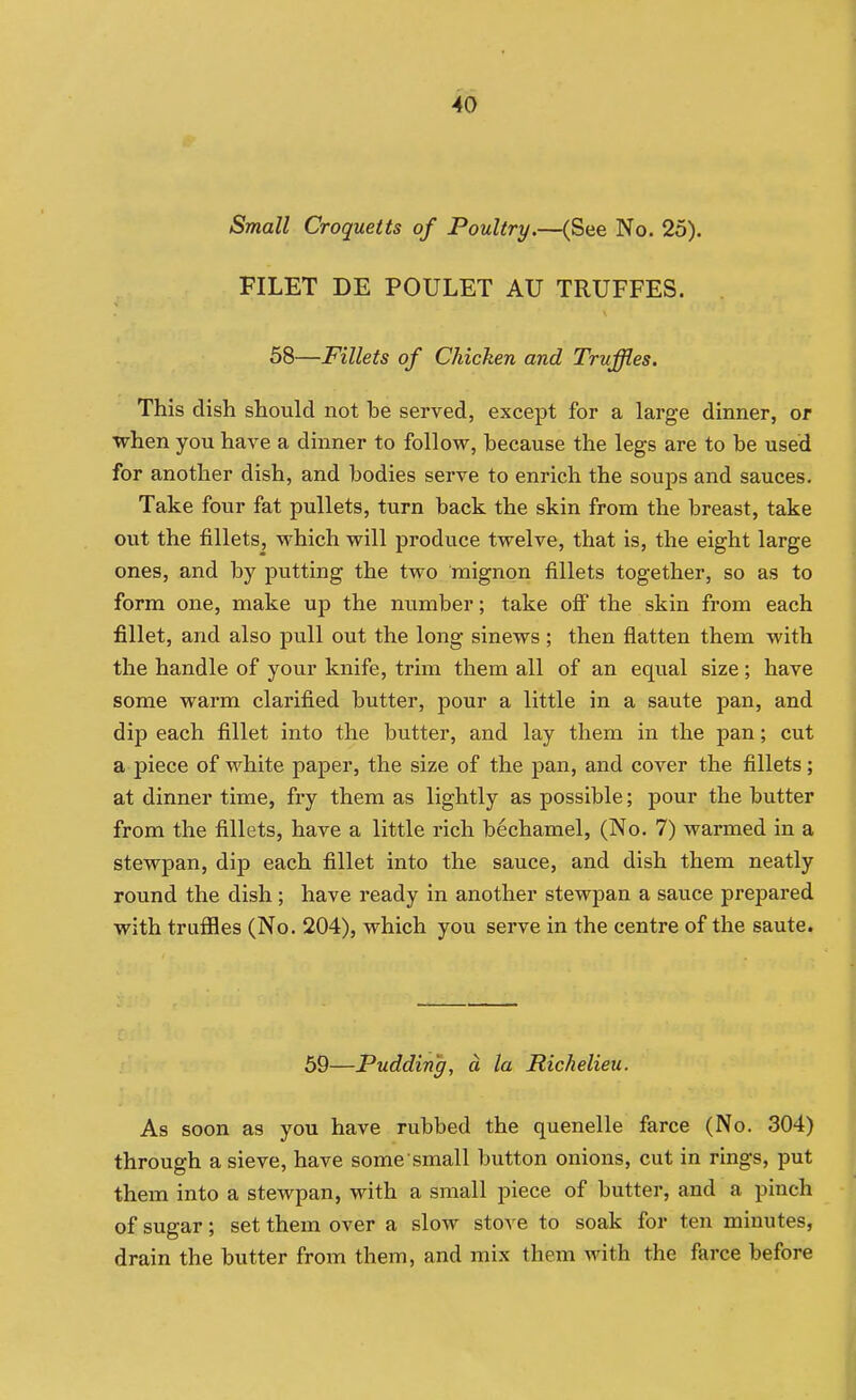 Small Croquetts of Poultry.—(See No. 25). FILET DE POULET AU TRUFFES. 58—Fillets of Chicken and Truffles, This dish should not he served, except for a large dinner, or when you have a dinner to follow, because the legs are to be used for another dish, and bodies serve to enrich the soups and sauces. Take four fat pullets, turn back the skin from the breast, take out the fillets, which will produce twelve, that is, the eight large ones, and by putting the two raignon fillets together, so as to form one, make up the number; take ofi the skin from each fillet, and also pull out the long sinews; then flatten them with the handle of your knife, trim them all of an equal size; have some warm clarified butter, pour a little in a saute pan, and dip each fillet into the butter, and lay them in the pan; cut a piece of white paper, the size of the pan, and cover the fillets; at dinner time, fry them as lightly as possible; pour the butter from the fillets, have a little rich bechamel, (No. 7) warmed in a stewpan, dip each fillet into the sauce, and dish them neatly round the dish ; have ready in another stewpan a sauce prepared with trufiles (No. 204), which you serve in the centre of the saute. 69—Pudding, a la Richelieu. As soon as you have rubbed the quenelle farce (No. 304) through a sieve, have some small button onions, cut in rings, put them into a stewpan, with a small piece of butter, and a pinch of sugar; set them over a slow stove to soak for ten minutes, drain the butter from them, and mix them with the farce before