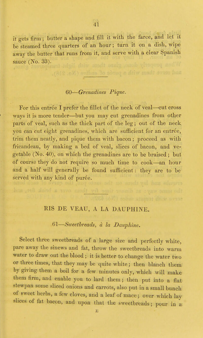 it gets firm; butter a shape and fill it with the farce, and let it be steamed three quarters of an hour; turn it on a dish, wipe away the butter that runs from it, and serve with a clear Spanish sauce (No. 33). 60—Grenadines Pique. For this entree I prefer the fillet of the neck of veal—cut cross ways it is more tender—hut you may cut grenadines from other parts of veal, such as the thick part of the leg; out of the neck you can cut eight grenadines, which are sufiicient for an entree, trim them neatly, and pique them with bacon ; proceed as with fricandeau, by making a bed of veal, slices of bacon, and ve- getable (No. 40), on which the grenadines are to be braised; but of course they do not require so much time to cook—an hour and a half will generally be found sufficient: they are to be served with any kind of puree. RIS DE VEAU, A LA DAUPHINE. 61—Sweetbreads, a. la Dauphine. Select three sweetbreads of a large size aild perfectly white, pare away the sinews and fat, throw the sweetbreads into warm water to draw out the blood ; it is better to change the water two or three times, that they may be quite white ; then blanch them by giving them a boil for a few minutes only, which will make them firm, and enable you to lard them; then put into a flat stewpan some sliced onions and carrots, also put in a small bunch of sweet herbs, a few cloves, and a leaf of mace; over which lay slices of fat bacon, and upon that the sweetbreads; pour in a