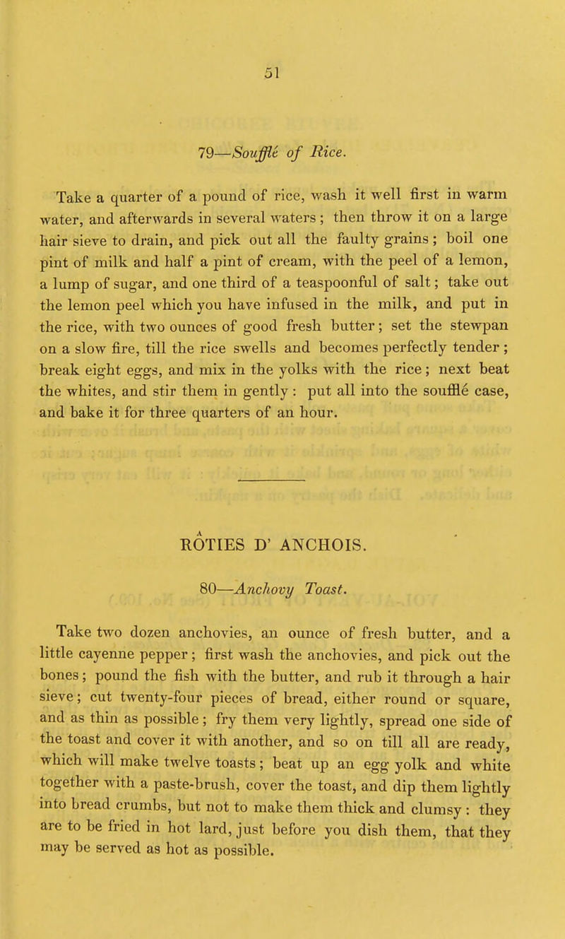 79—Soufflt of Rice. Take a quarter of a pound of rice, wash it well first in warm water, and afterwards in several waters; then throw it on a large hair sieve to drain, and pick out all the faulty grains ; boil one pint of milk and half a pint of cream, with the peel of a lemon, a lump of sugar, and one third of a teaspoonful of salt; take out the lemon peel which you have infused in the milk, and put in the rice, with two ounces of good fresh butter; set the stewpan on a slow fire, till the rice swells and becomes perfectly tender ; break eight eggs, and mix in the yolks with the rice; next beat the whites, and stir them in gently: put all into the souiSle case, and bake it for three quarters of an hour. ROTIES D' ANCHOIS. 80—Anchovy Toast. Take two dozen anchovies, an ounce of fresh butter, and a little cayenne pepper; first wash the anchovies, and pick out the bones; pound the fish with the butter, and rub it through a hair sieve; cut twenty-four pieces of bread, either round or square, and as thin as possible; fry them very lightly, spread one side of the toast and cover it with another, and so on till all are ready, which will make twelve toasts; beat up an egg yolk and white together with a paste-brush, cover the toast, and dip them lightly into bread crumbs, but not to make them thick and clumsy : they are to be fried in hot lard, just before you dish them, that they may be served as hot as possible.
