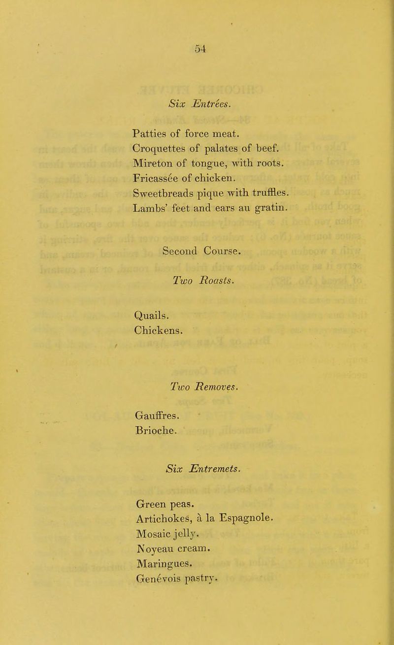 Six .Entrees. Patties of force meat. Croquettes of palates of beef. Mireton of tongue, with roots. Fricassee of chicken. Sweetbreads pique with truffles. Lambs' feet and ears au gratin. Second Course. Two Roasts. Quails. Chickens. Tico Removes. Gauffres. Brioche. Six Entremets. Green peas. Artichokes, a la Espagnole. Mosaic jelly. Noyeau cream. Maringues. Genevois pastry-